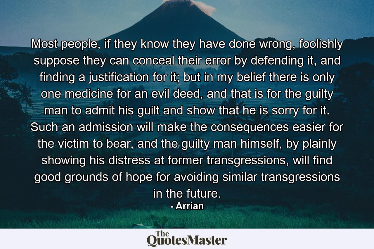 Most people, if they know they have done wrong, foolishly suppose they can conceal their error by defending it, and finding a justification for it; but in my belief there is only one medicine for an evil deed, and that is for the guilty man to admit his guilt and show that he is sorry for it. Such an admission will make the consequences easier for the victim to bear, and the guilty man himself, by plainly showing his distress at former transgressions, will find good grounds of hope for avoiding similar transgressions in the future. - Quote by Arrian