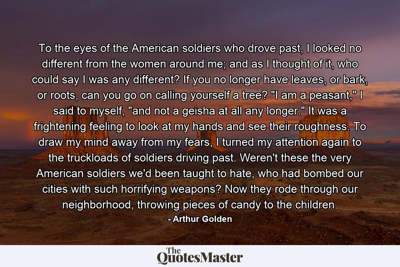 To the eyes of the American soldiers who drove past, I looked no different from the women around me; and as I thought of it, who could say I was any different? If you no longer have leaves, or bark, or roots, can you go on calling yourself a tree? 