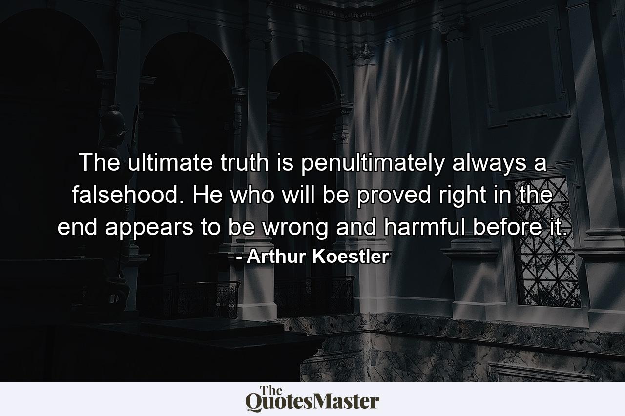 The ultimate truth is penultimately always a falsehood. He who will be proved right in the end appears to be wrong and harmful before it. - Quote by Arthur Koestler