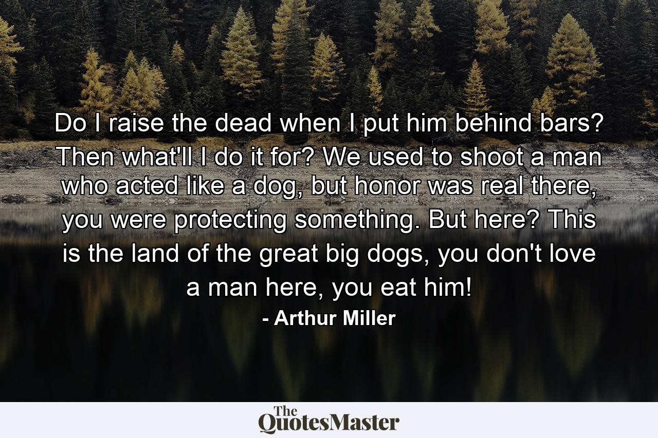 Do I raise the dead when I put him behind bars? Then what'll I do it for? We used to shoot a man who acted like a dog, but honor was real there, you were protecting something. But here? This is the land of the great big dogs, you don't love a man here, you eat him! - Quote by Arthur Miller