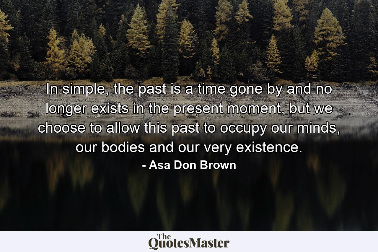 In simple, the past is a time gone by and no longer exists in the present moment, but we choose to allow this past to occupy our minds, our bodies and our very existence. - Quote by Asa Don Brown