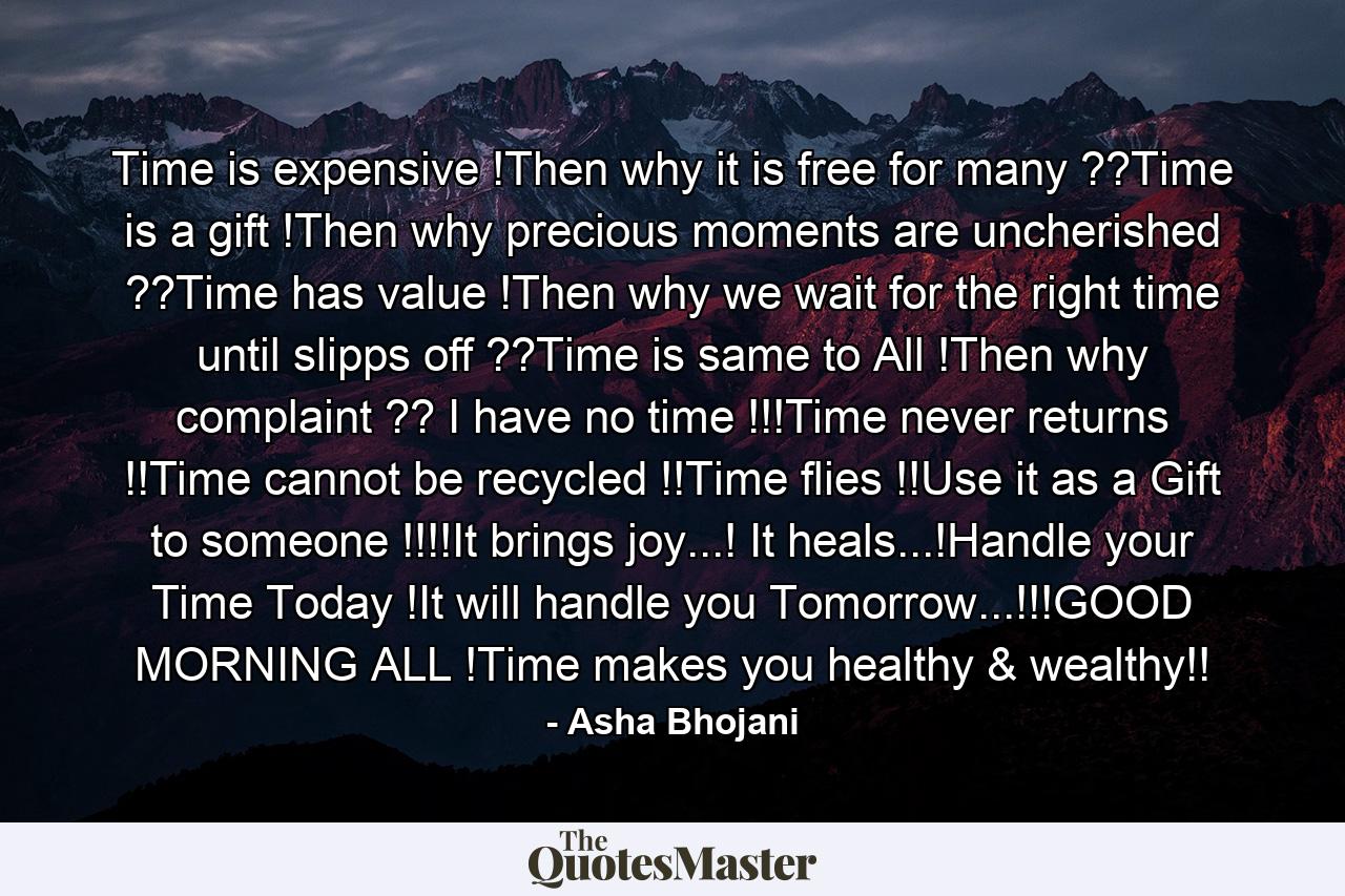 Time is expensive !Then why it is free for many ??Time is a gift !Then why precious moments are uncherished ??Time has value !Then why we wait for the right time until slipps off ??Time is same to All !Then why complaint ?? I have no time !!!Time never returns !!Time cannot be recycled !!Time flies !!Use it as a Gift to someone !!!!It brings joy...! It heals...!Handle your Time Today !It will handle you Tomorrow...!!!GOOD MORNING ALL !Time makes you healthy & wealthy!! - Quote by Asha Bhojani