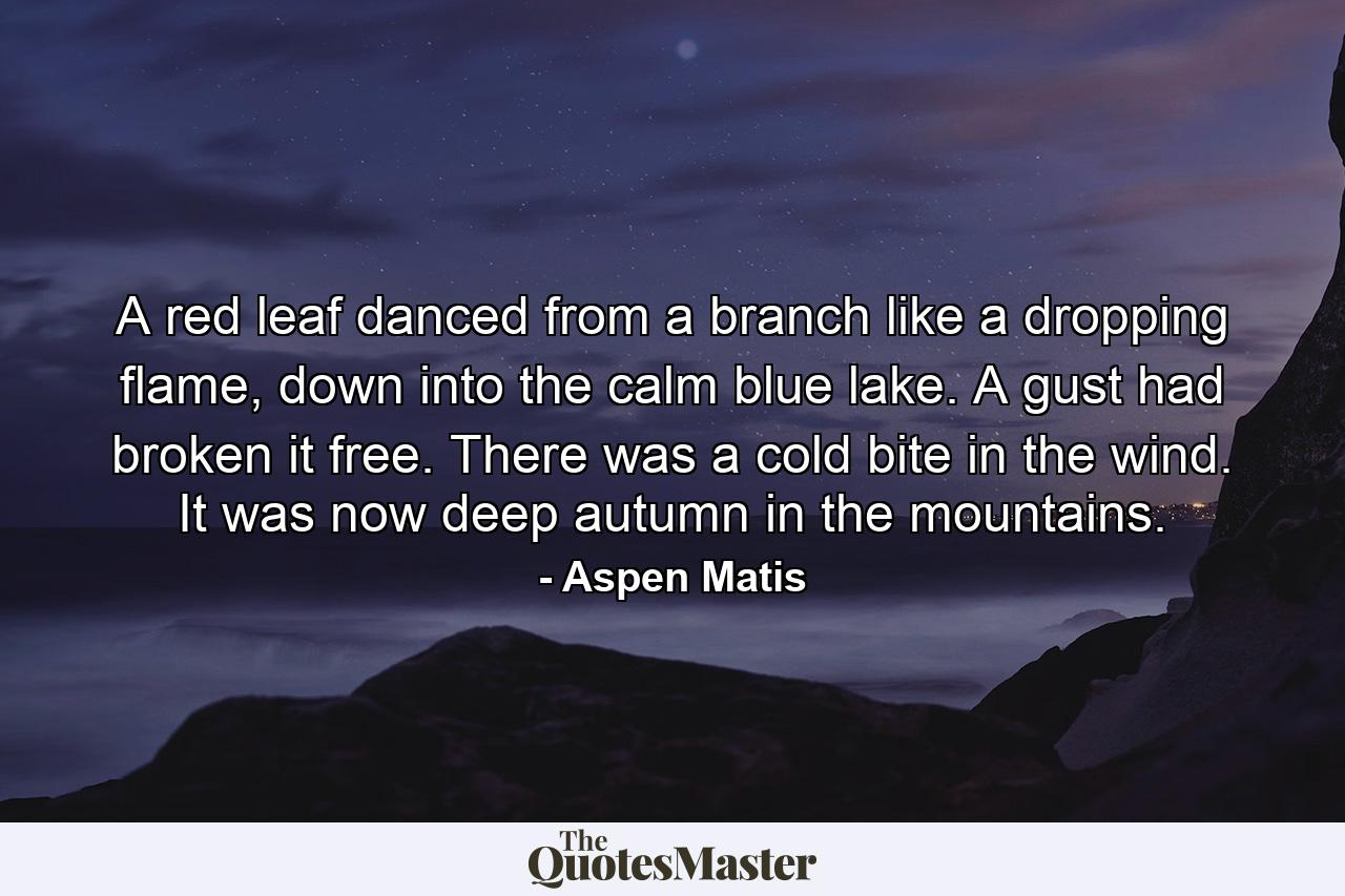 A red leaf danced from a branch like a dropping flame, down into the calm blue lake. A gust had broken it free. There was a cold bite in the wind. It was now deep autumn in the mountains. - Quote by Aspen Matis