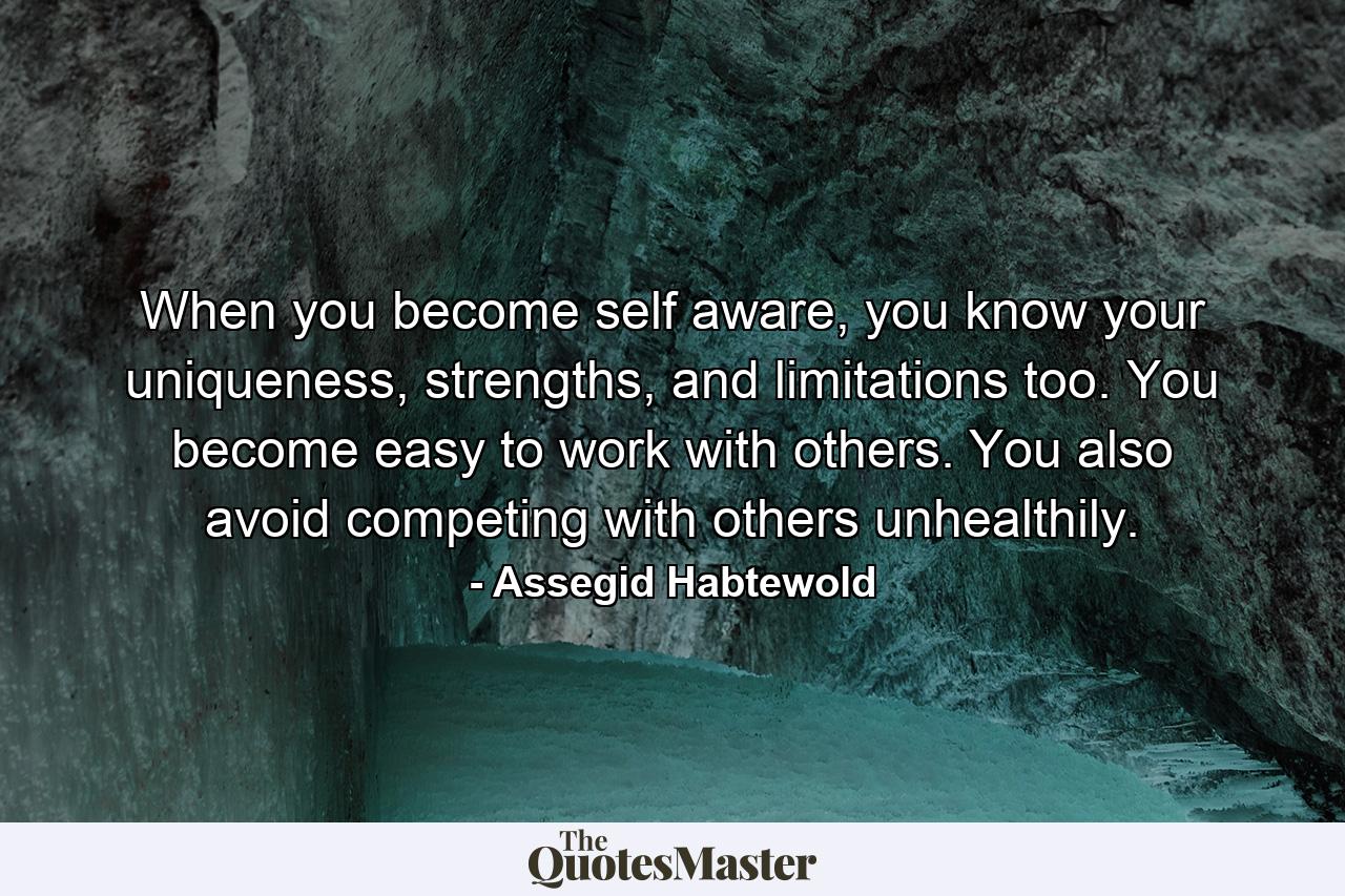 When you become self aware, you know your uniqueness, strengths, and limitations too. You become easy to work with others. You also avoid competing with others unhealthily. - Quote by Assegid Habtewold