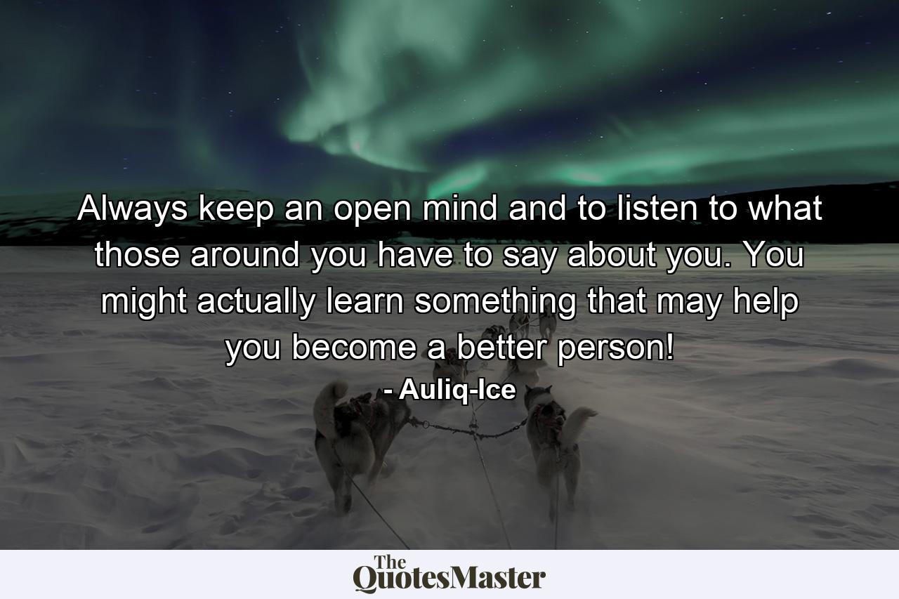 Always keep an open mind and to listen to what those around you have to say about you. You might actually learn something that may help you become a better person! - Quote by Auliq-Ice