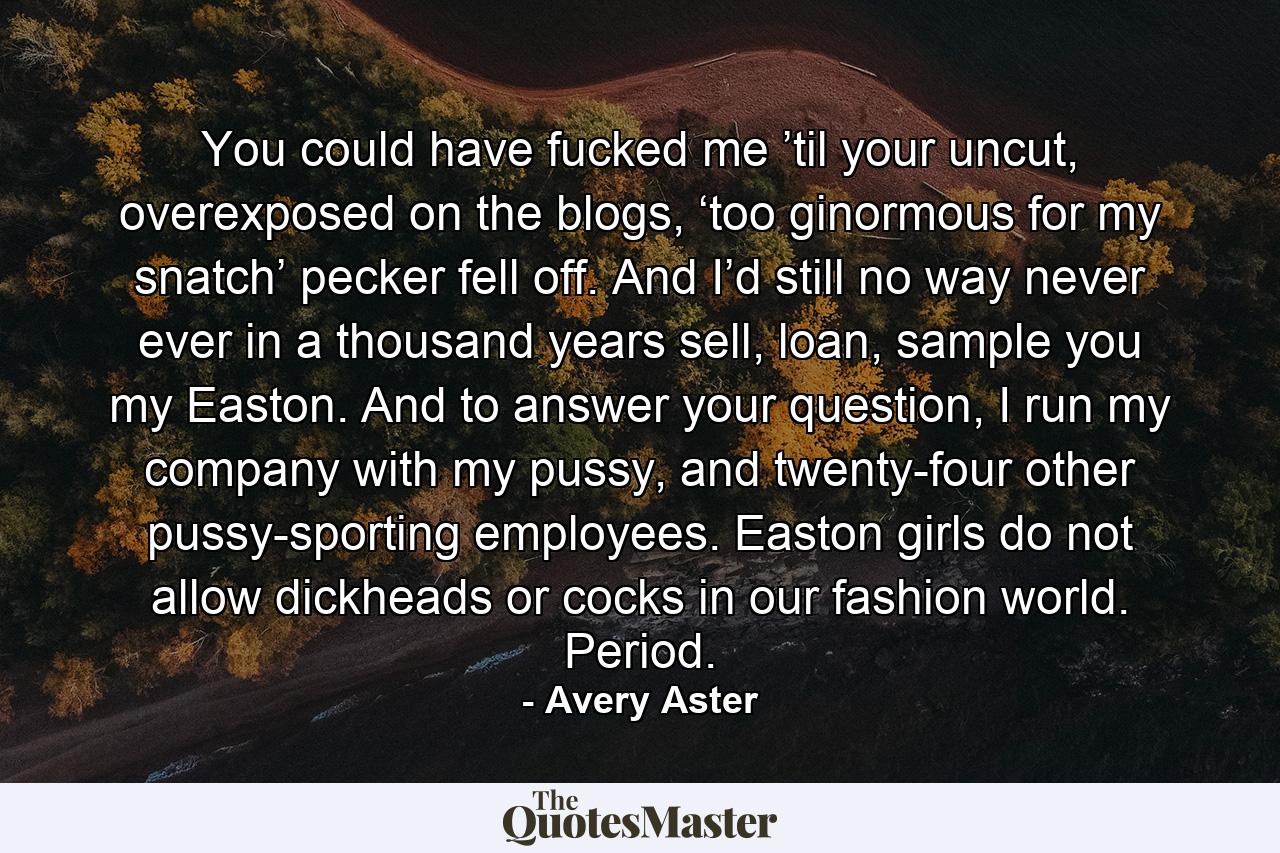 You could have fucked me ’til your uncut, overexposed on the blogs, ‘too ginormous for my snatch’ pecker fell off. And I’d still no way never ever in a thousand years sell, loan, sample you my Easton. And to answer your question, I run my company with my pussy, and twenty-four other pussy-sporting employees. Easton girls do not allow dickheads or cocks in our fashion world. Period. - Quote by Avery Aster