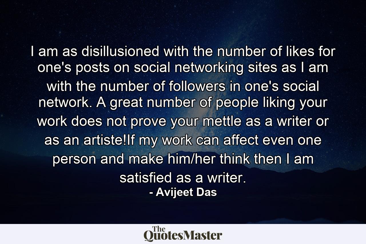 I am as disillusioned with the number of likes for one's posts on social networking sites as I am with the number of followers in one's social network. A great number of people liking your work does not prove your mettle as a writer or as an artiste!If my work can affect even one person and make him/her think then I am satisfied as a writer. - Quote by Avijeet Das