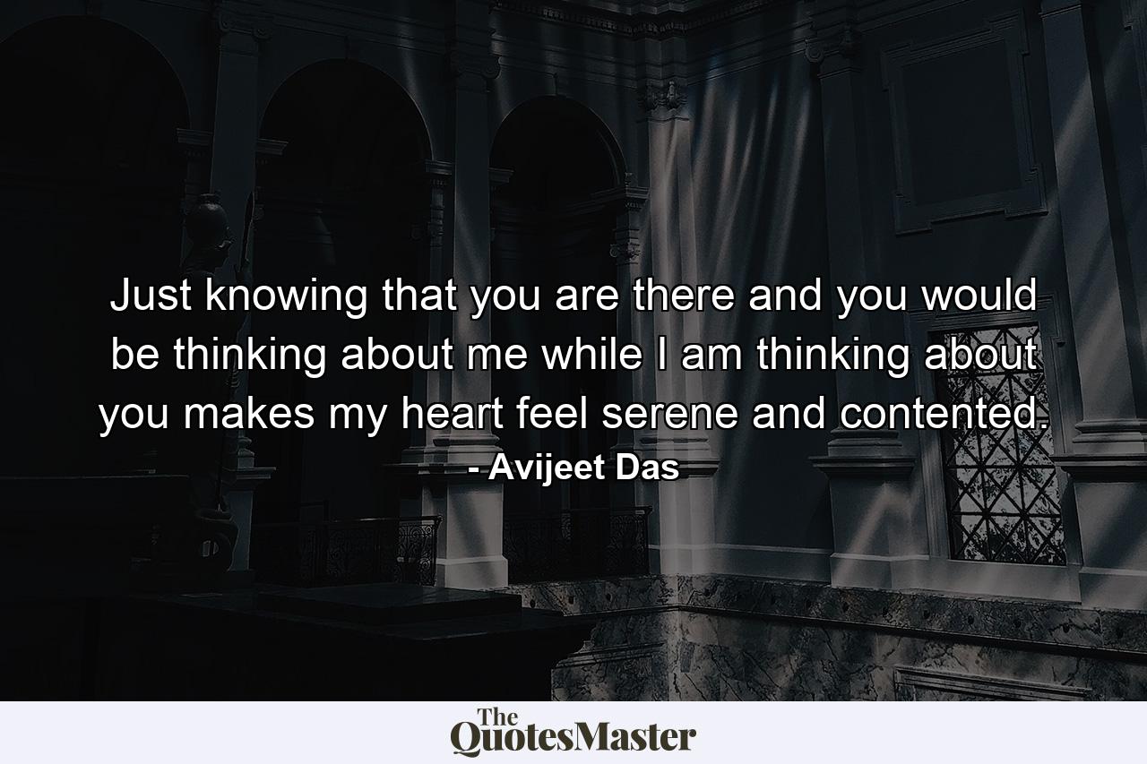 Just knowing that you are there and you would be thinking about me while I am thinking about you makes my heart feel serene and contented. - Quote by Avijeet Das