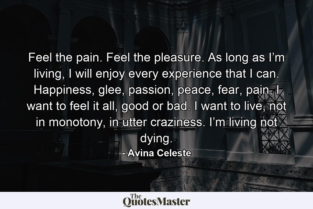 Feel the pain. Feel the pleasure. As long as I’m living, I will enjoy every experience that I can. Happiness, glee, passion, peace, fear, pain, I want to feel it all, good or bad. I want to live, not in monotony, in utter craziness. I’m living not dying. - Quote by Avina Celeste