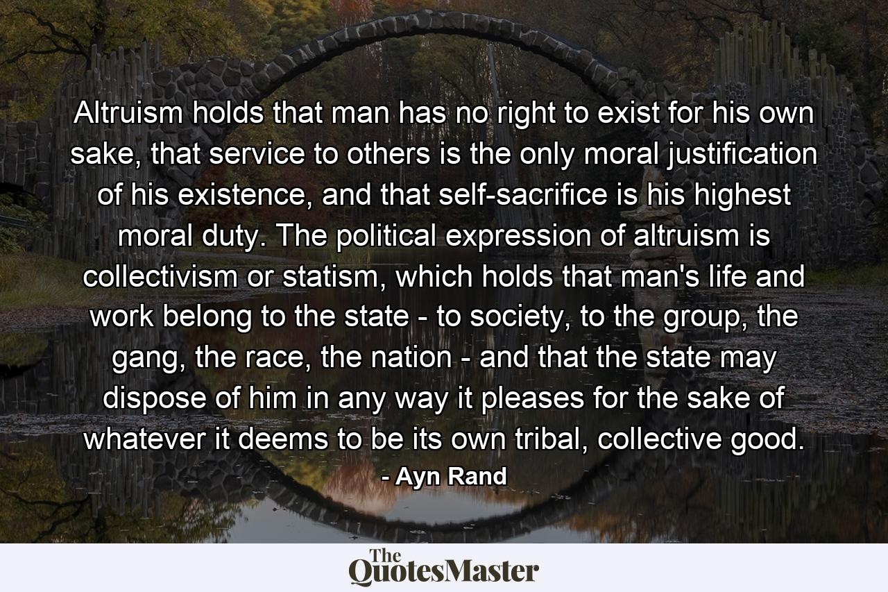 Altruism holds that man has no right to exist for his own sake, that service to others is the only moral justification of his existence, and that self-sacrifice is his highest moral duty. The political expression of altruism is collectivism or statism, which holds that man's life and work belong to the state - to society, to the group, the gang, the race, the nation - and that the state may dispose of him in any way it pleases for the sake of whatever it deems to be its own tribal, collective good. - Quote by Ayn Rand