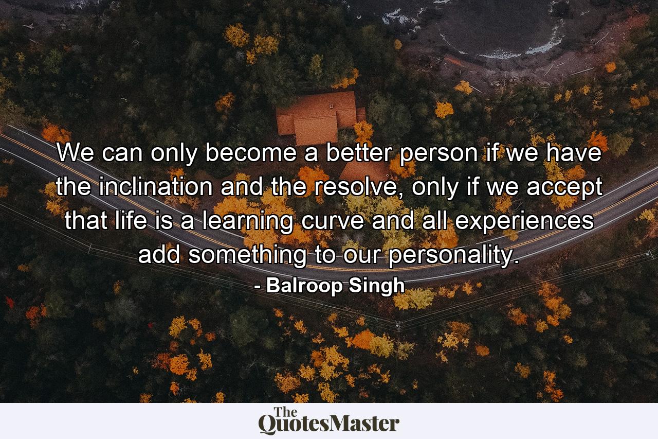 We can only become a better person if we have the inclination and the resolve, only if we accept that life is a learning curve and all experiences add something to our personality. - Quote by Balroop Singh