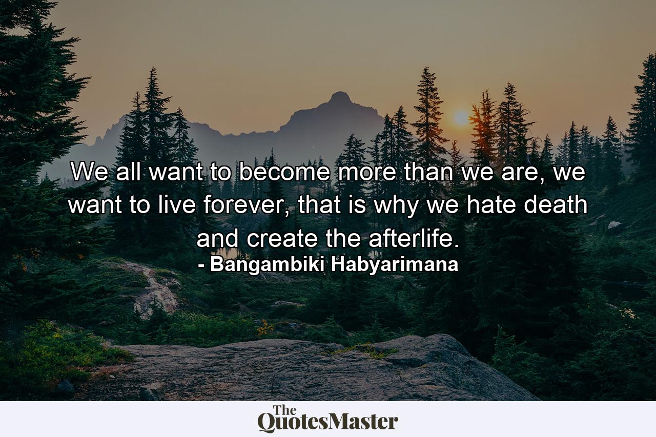 We all want to become more than we are, we want to live forever, that is why we hate death and create the afterlife. - Quote by Bangambiki Habyarimana