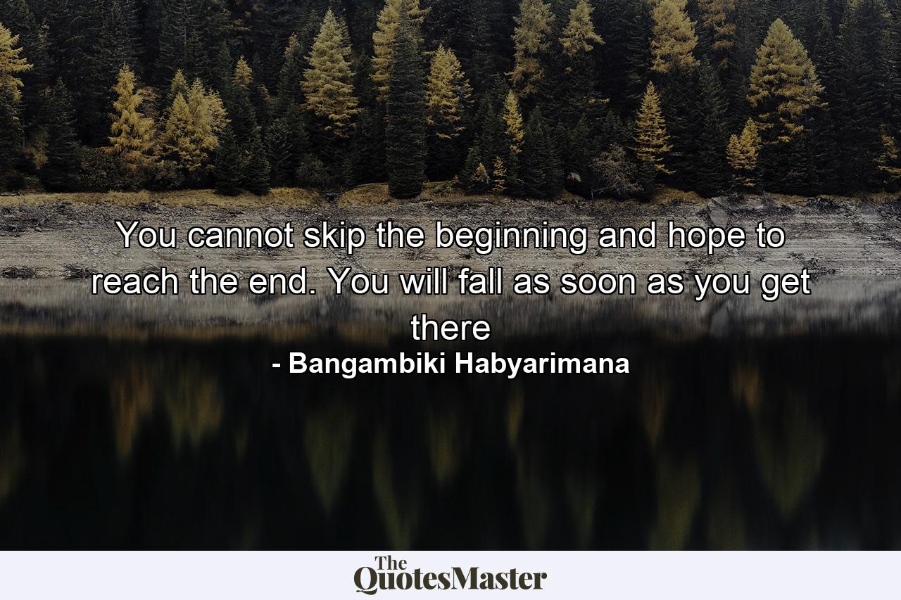 You cannot skip the beginning and hope to reach the end. You will fall as soon as you get there - Quote by Bangambiki Habyarimana