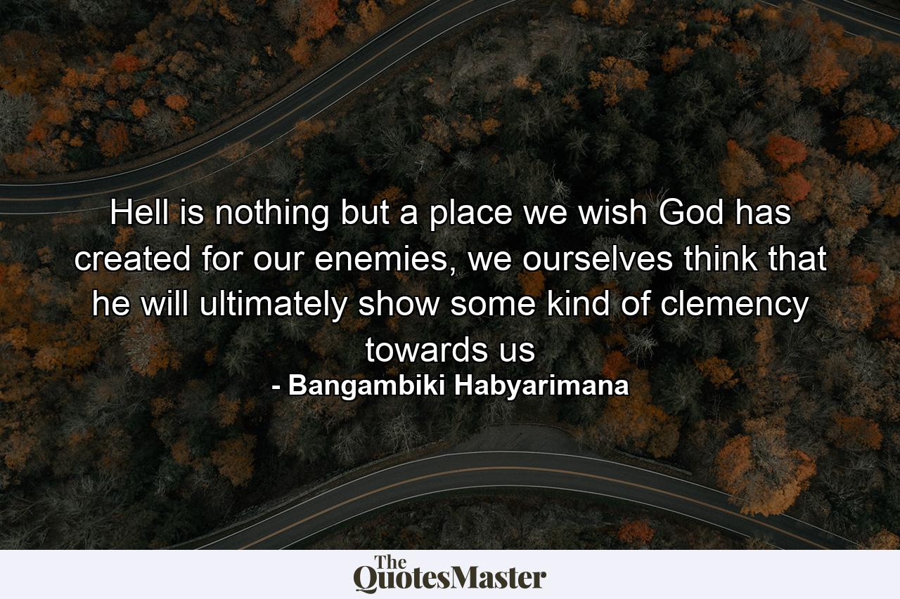 Hell is nothing but a place we wish God has created for our enemies, we ourselves think that he will ultimately show some kind of clemency towards us - Quote by Bangambiki Habyarimana