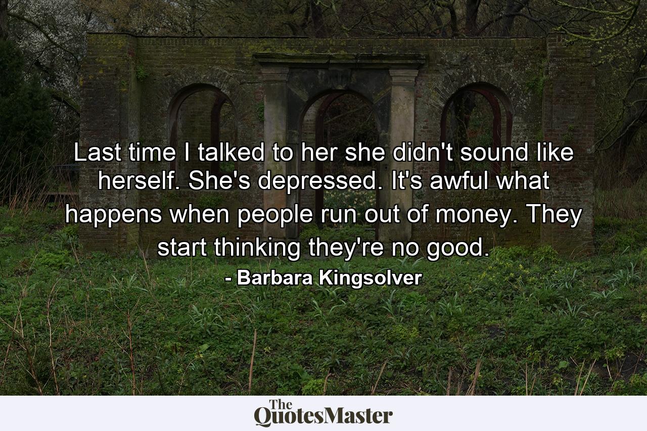 Last time I talked to her she didn't sound like herself. She's depressed. It's awful what happens when people run out of money. They start thinking they're no good. - Quote by Barbara Kingsolver