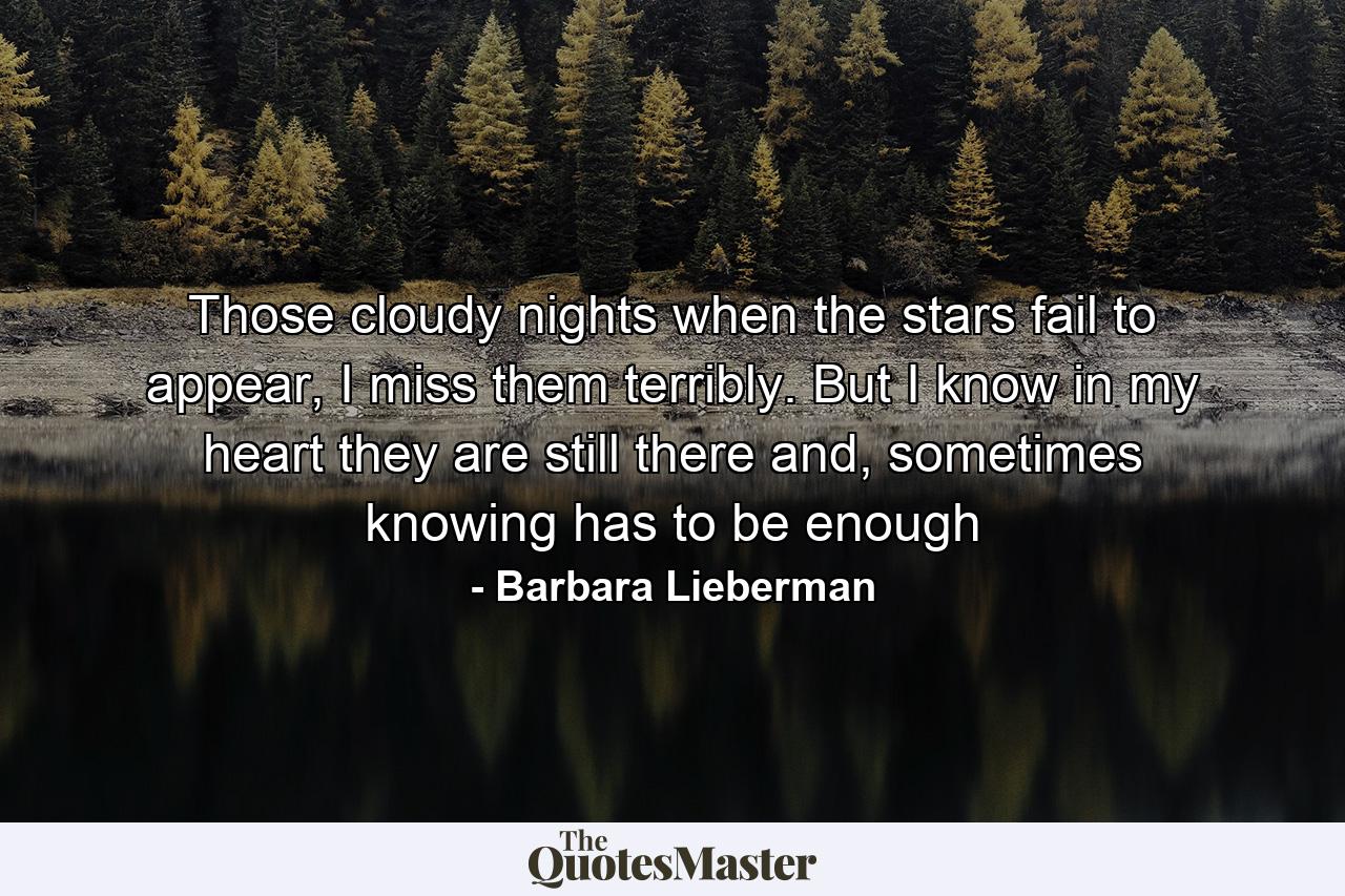 Those cloudy nights when the stars fail to appear, I miss them terribly. But I know in my heart they are still there and, sometimes knowing has to be enough - Quote by Barbara Lieberman