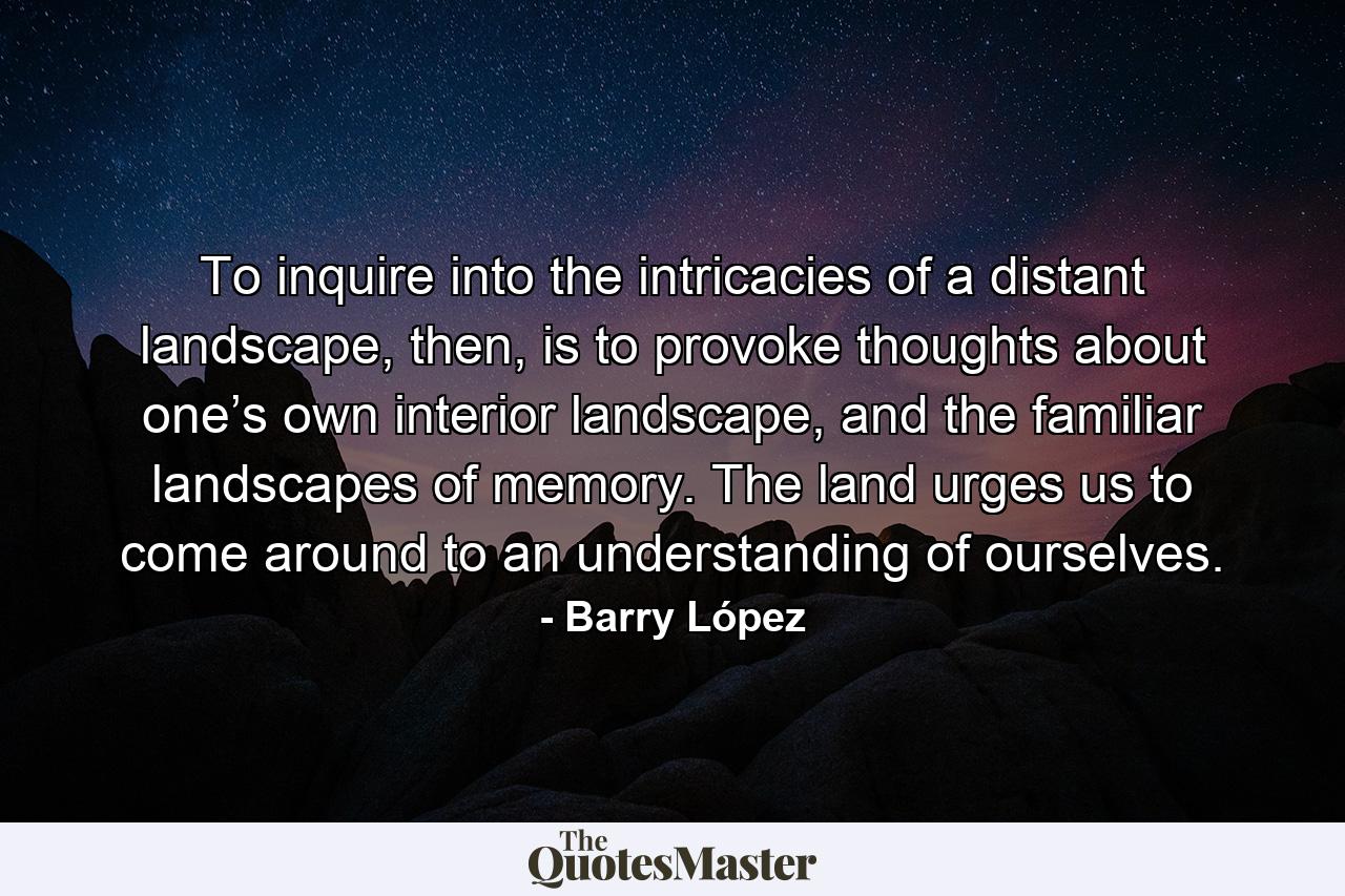 To inquire into the intricacies of a distant landscape, then, is to provoke thoughts about one’s own interior landscape, and the familiar landscapes of memory. The land urges us to come around to an understanding of ourselves. - Quote by Barry López