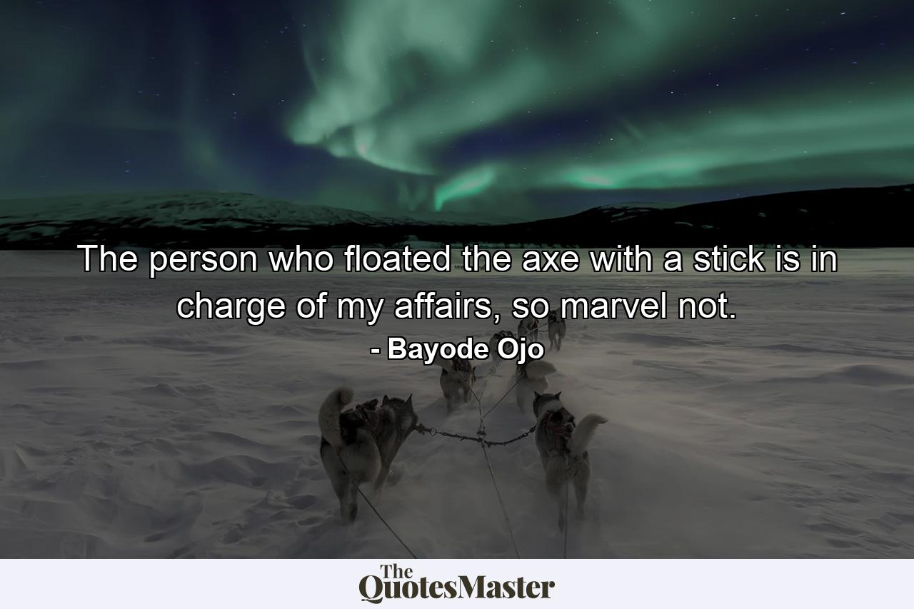 The person who floated the axe with a stick is in charge of my affairs, so marvel not. - Quote by Bayode Ojo