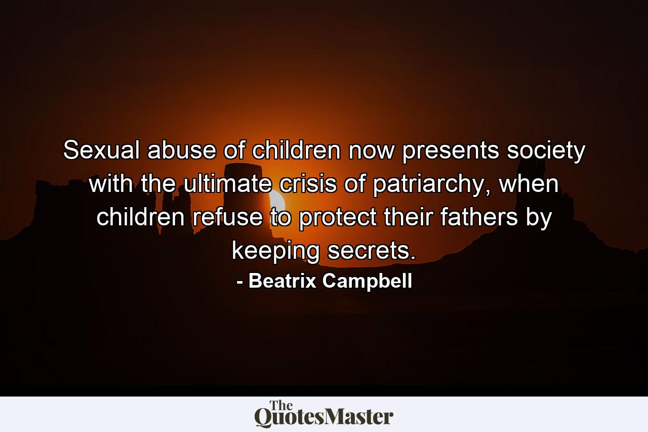 Sexual abuse of children now presents society with the ultimate crisis of patriarchy, when children refuse to protect their fathers by keeping secrets. - Quote by Beatrix Campbell