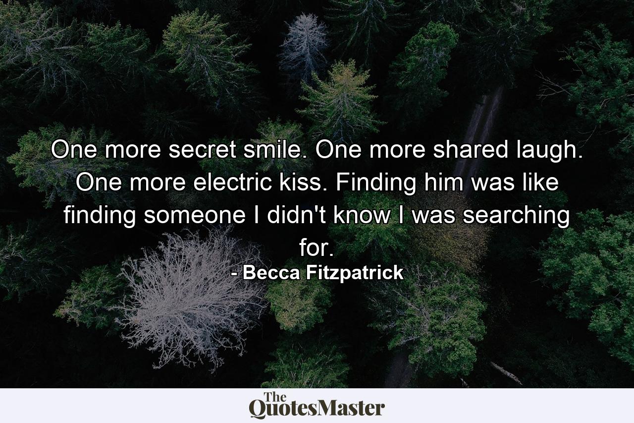 One more secret smile. One more shared laugh. One more electric kiss. Finding him was like finding someone I didn't know I was searching for. - Quote by Becca Fitzpatrick