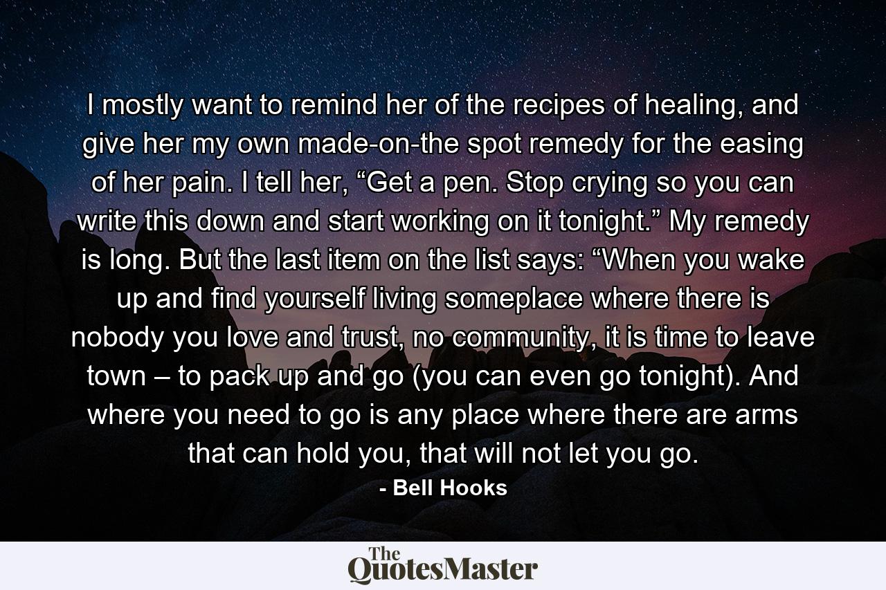 I mostly want to remind her of the recipes of healing, and give her my own made-on-the spot remedy for the easing of her pain. I tell her, “Get a pen. Stop crying so you can write this down and start working on it tonight.” My remedy is long. But the last item on the list says: “When you wake up and find yourself living someplace where there is nobody you love and trust, no community, it is time to leave town – to pack up and go (you can even go tonight). And where you need to go is any place where there are arms that can hold you, that will not let you go. - Quote by Bell Hooks