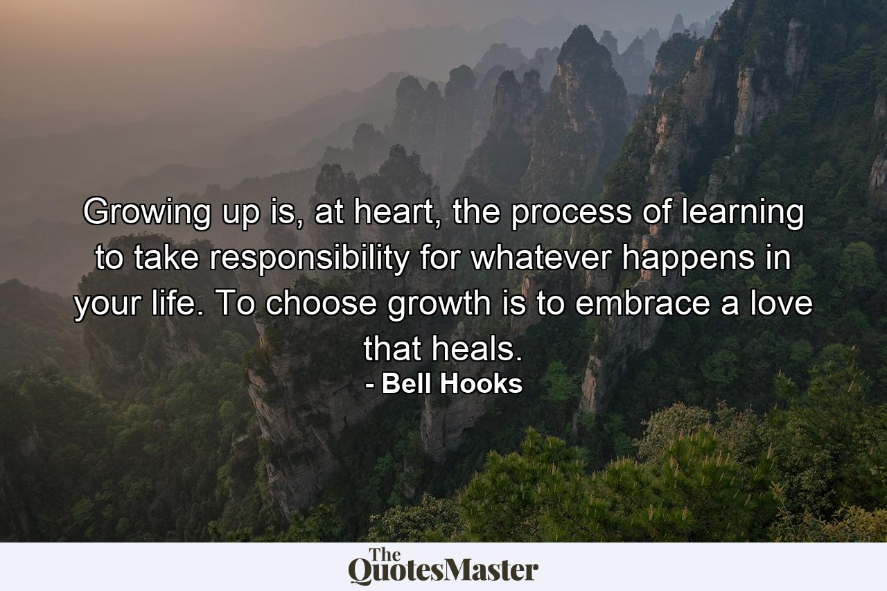 Growing up is, at heart, the process of learning to take responsibility for whatever happens in your life. To choose growth is to embrace a love that heals. - Quote by Bell Hooks