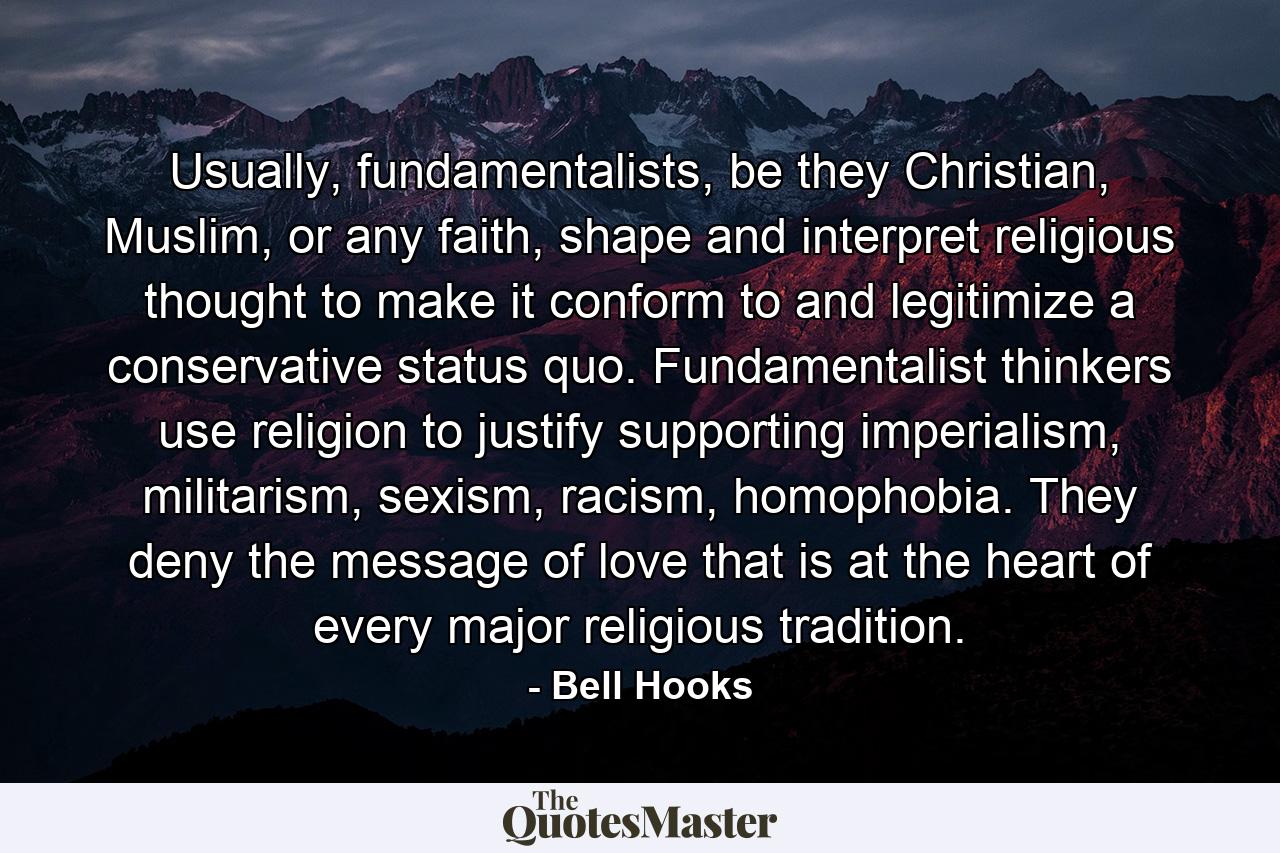 Usually, fundamentalists, be they Christian, Muslim, or any faith, shape and interpret religious thought to make it conform to and legitimize a conservative status quo. Fundamentalist thinkers use religion to justify supporting imperialism, militarism, sexism, racism, homophobia. They deny the message of love that is at the heart of every major religious tradition. - Quote by Bell Hooks