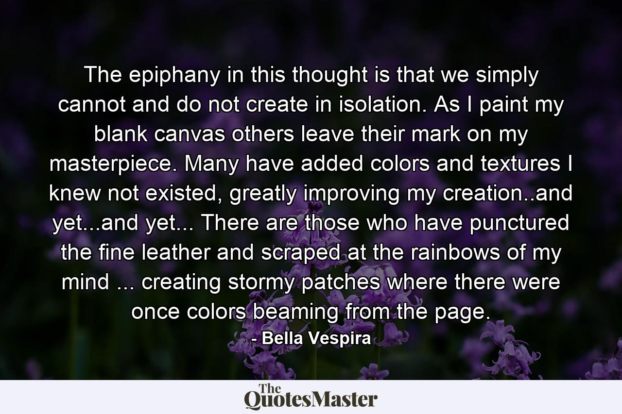 The epiphany in this thought is that we simply cannot and do not create in isolation. As I paint my blank canvas others leave their mark on my masterpiece. Many have added colors and textures I knew not existed, greatly improving my creation..and yet...and yet... There are those who have punctured the fine leather and scraped at the rainbows of my mind ... creating stormy patches where there were once colors beaming from the page. - Quote by Bella Vespira