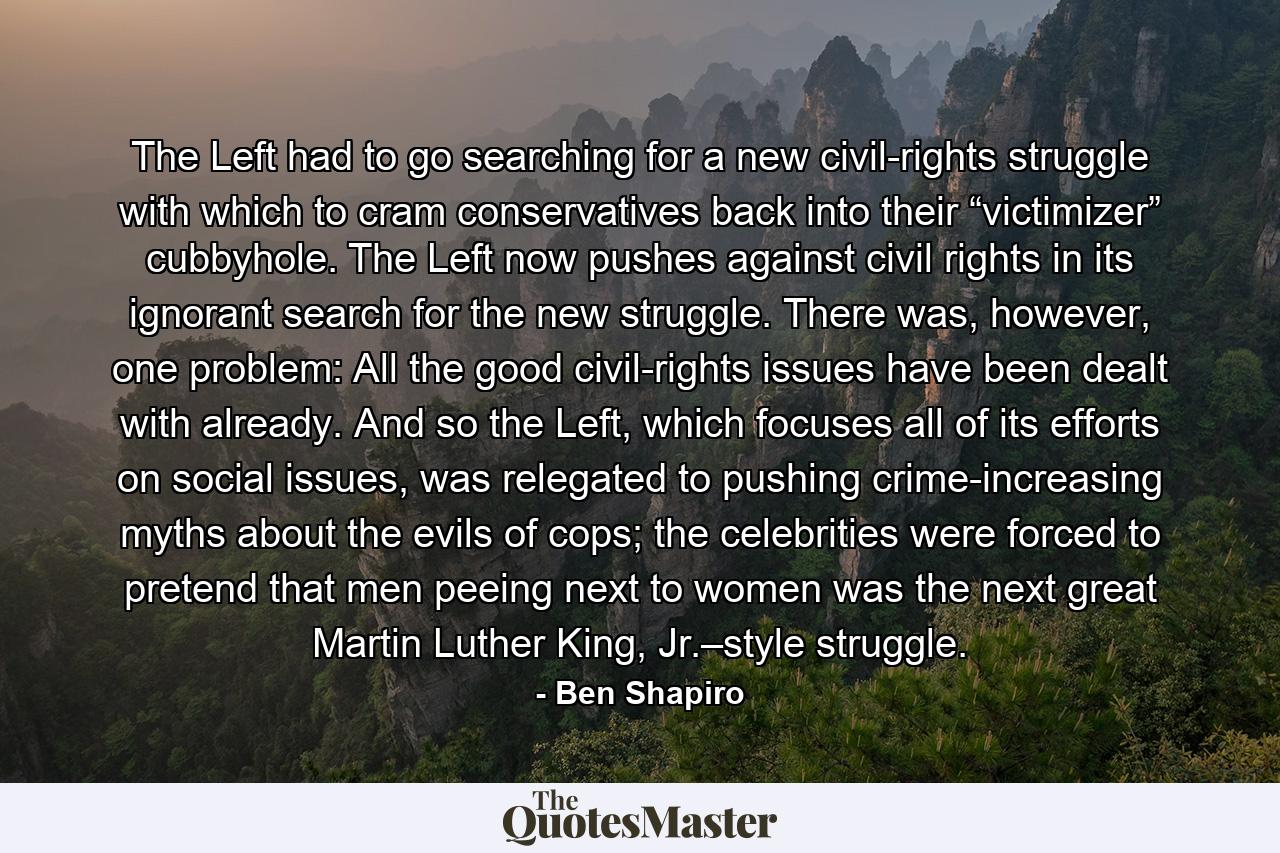 The Left had to go searching for a new civil-rights struggle with which to cram conservatives back into their “victimizer” cubbyhole. The Left now pushes against civil rights in its ignorant search for the new struggle. There was, however, one problem: All the good civil-rights issues have been dealt with already. And so the Left, which focuses all of its efforts on social issues, was relegated to pushing crime-increasing myths about the evils of cops; the celebrities were forced to pretend that men peeing next to women was the next great Martin Luther King, Jr.–style struggle. - Quote by Ben Shapiro