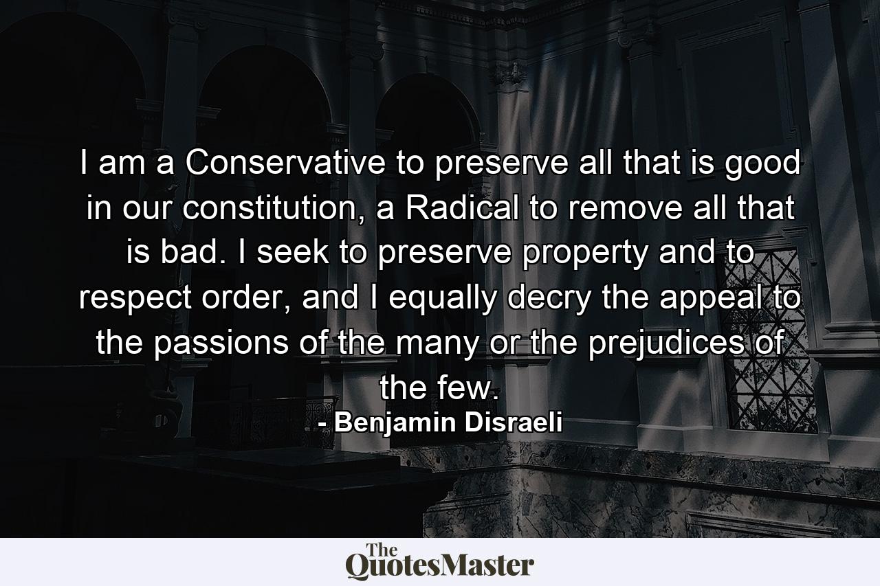 I am a Conservative to preserve all that is good in our constitution, a Radical to remove all that is bad. I seek to preserve property and to respect order, and I equally decry the appeal to the passions of the many or the prejudices of the few. - Quote by Benjamin Disraeli