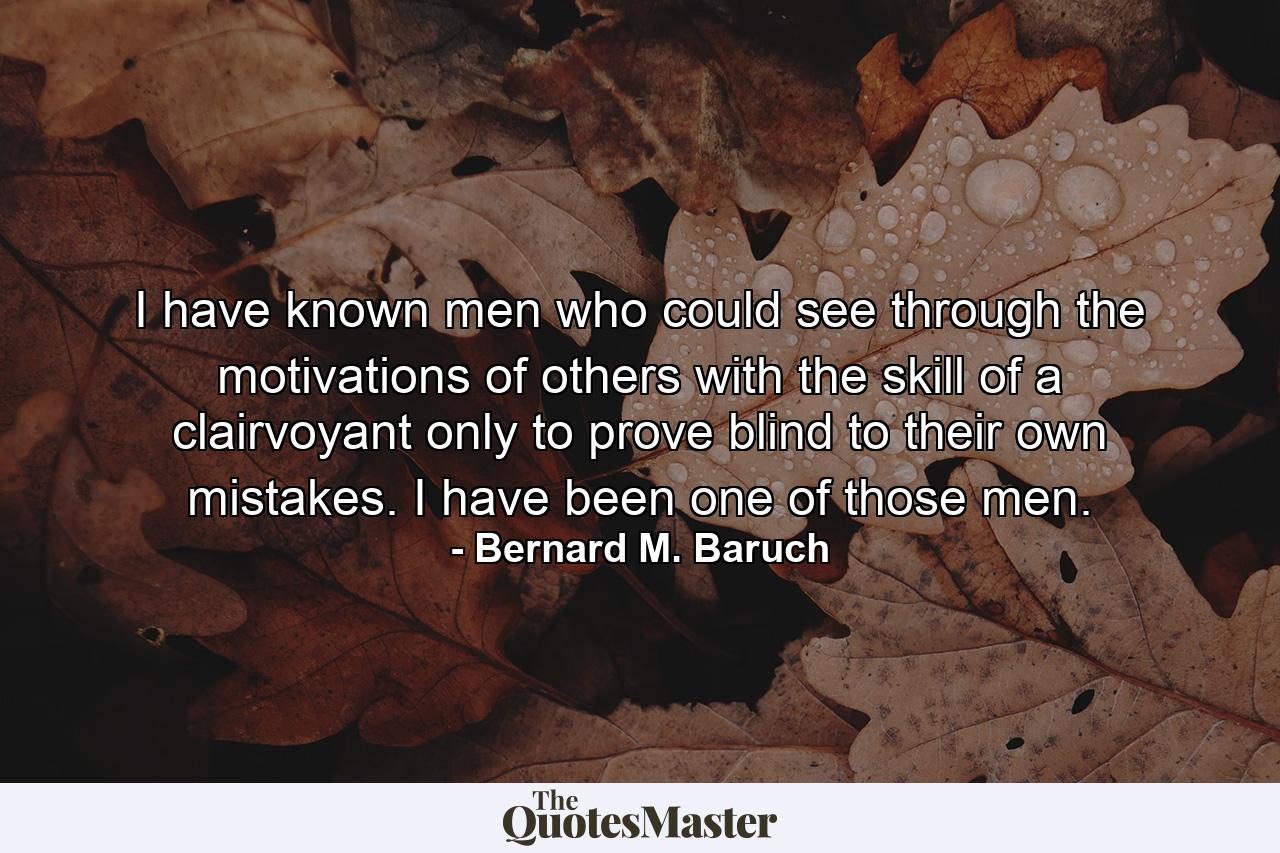 I have known men who could see through the motivations of others with the skill of a clairvoyant  only to prove blind to their own mistakes. I have been one of those men. - Quote by Bernard M. Baruch