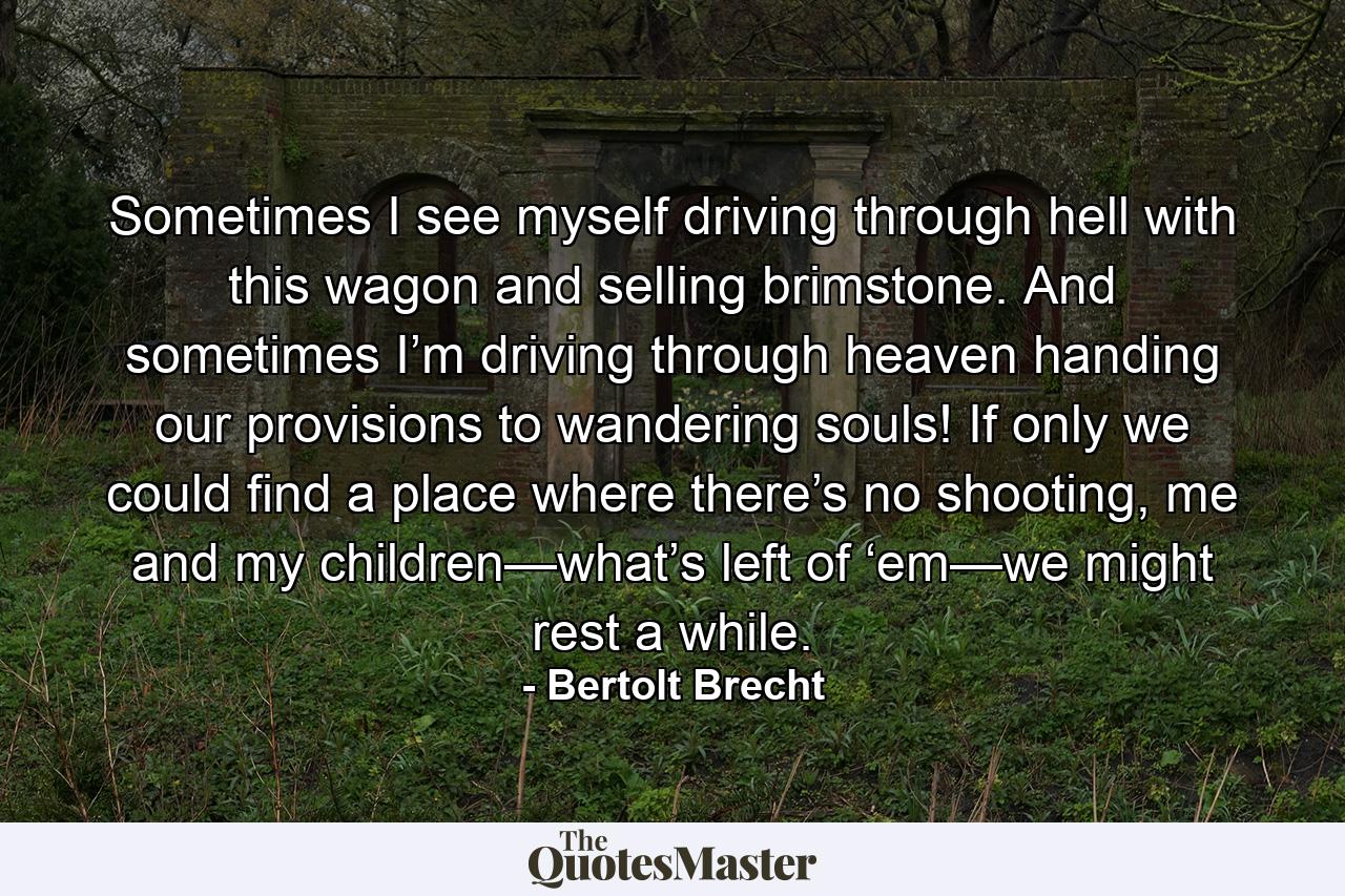 Sometimes I see myself driving through hell with this wagon and selling brimstone. And sometimes I’m driving through heaven handing our provisions to wandering souls! If only we could find a place where there’s no shooting, me and my children—what’s left of ‘em—we might rest a while. - Quote by Bertolt Brecht