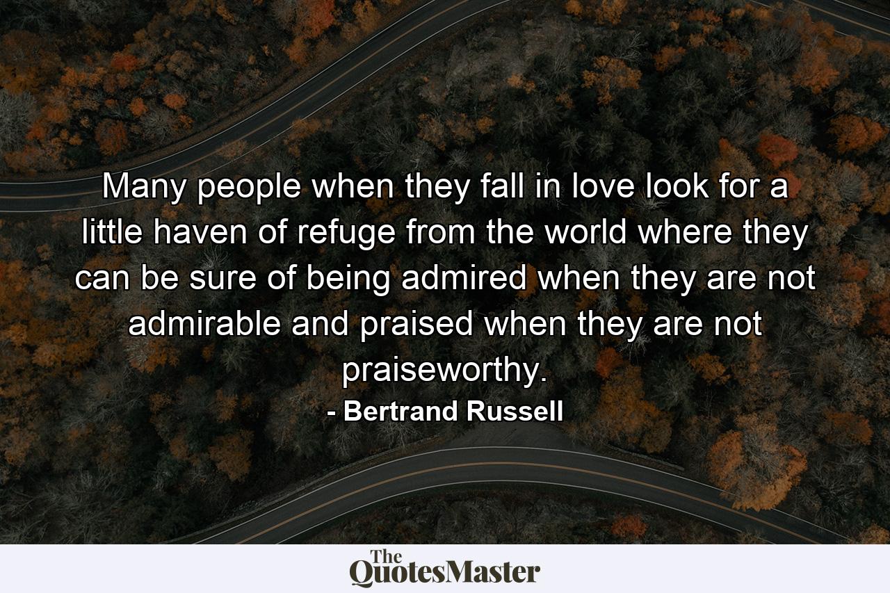 Many people when they fall in love look for a little haven of refuge from the world  where they can be sure of being admired when they are not admirable  and praised when they are not praiseworthy. - Quote by Bertrand Russell