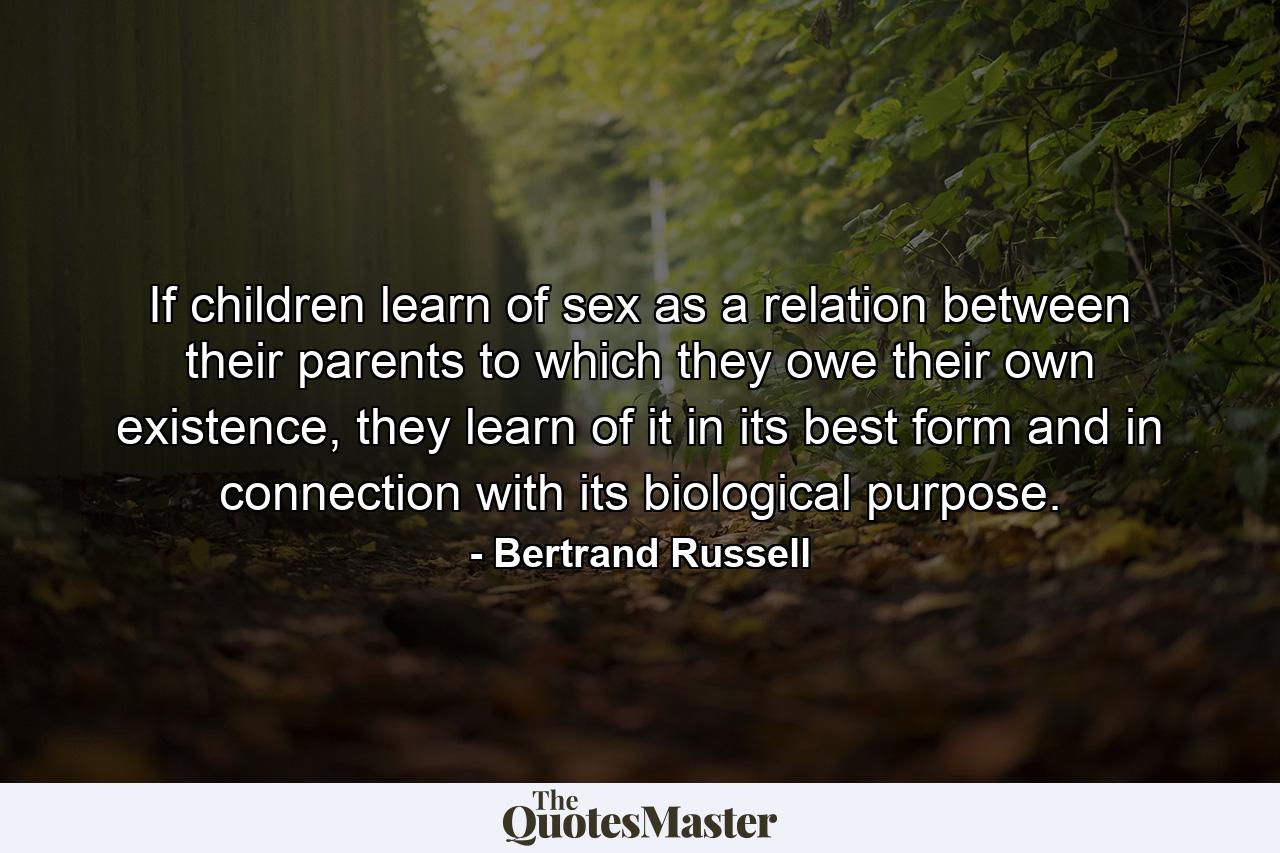 If children learn of sex as a relation between their parents to which they owe their own existence, they learn of it in its best form and in connection with its biological purpose. - Quote by Bertrand Russell