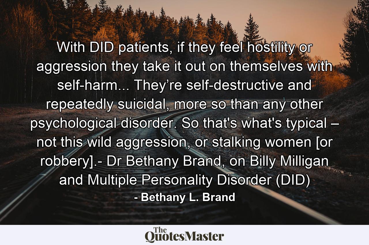 With DID patients, if they feel hostility or aggression they take it out on themselves with self-harm... They’re self-destructive and repeatedly suicidal, more so than any other psychological disorder. So that's what's typical – not this wild aggression, or stalking women [or robbery].- Dr Bethany Brand, on Billy Milligan and Multiple Personality Disorder (DID) - Quote by Bethany L. Brand