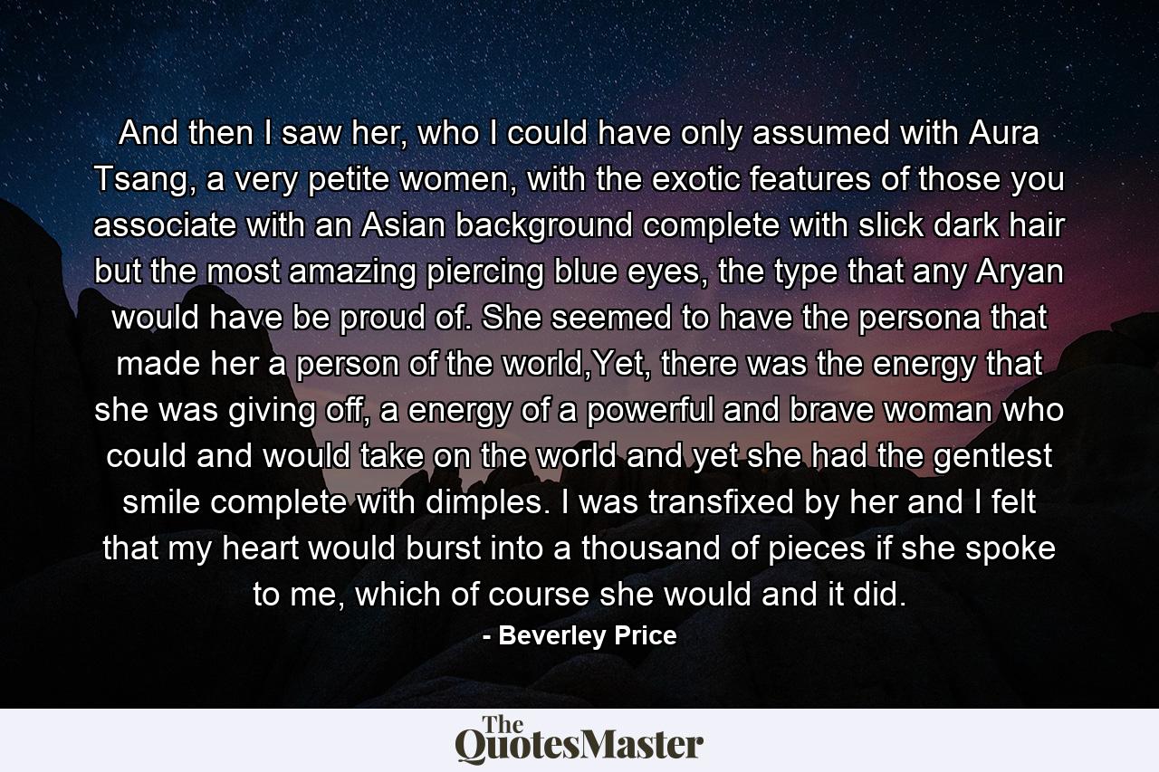 And then I saw her, who I could have only assumed with Aura Tsang, a very petite women, with the exotic features of those you associate with an Asian background complete with slick dark hair but the most amazing piercing blue eyes, the type that any Aryan would have be proud of. She seemed to have the persona that made her a person of the world,Yet, there was the energy that she was giving off, a energy of a powerful and brave woman who could and would take on the world and yet she had the gentlest smile complete with dimples. I was transfixed by her and I felt that my heart would burst into a thousand of pieces if she spoke to me, which of course she would and it did. - Quote by Beverley Price