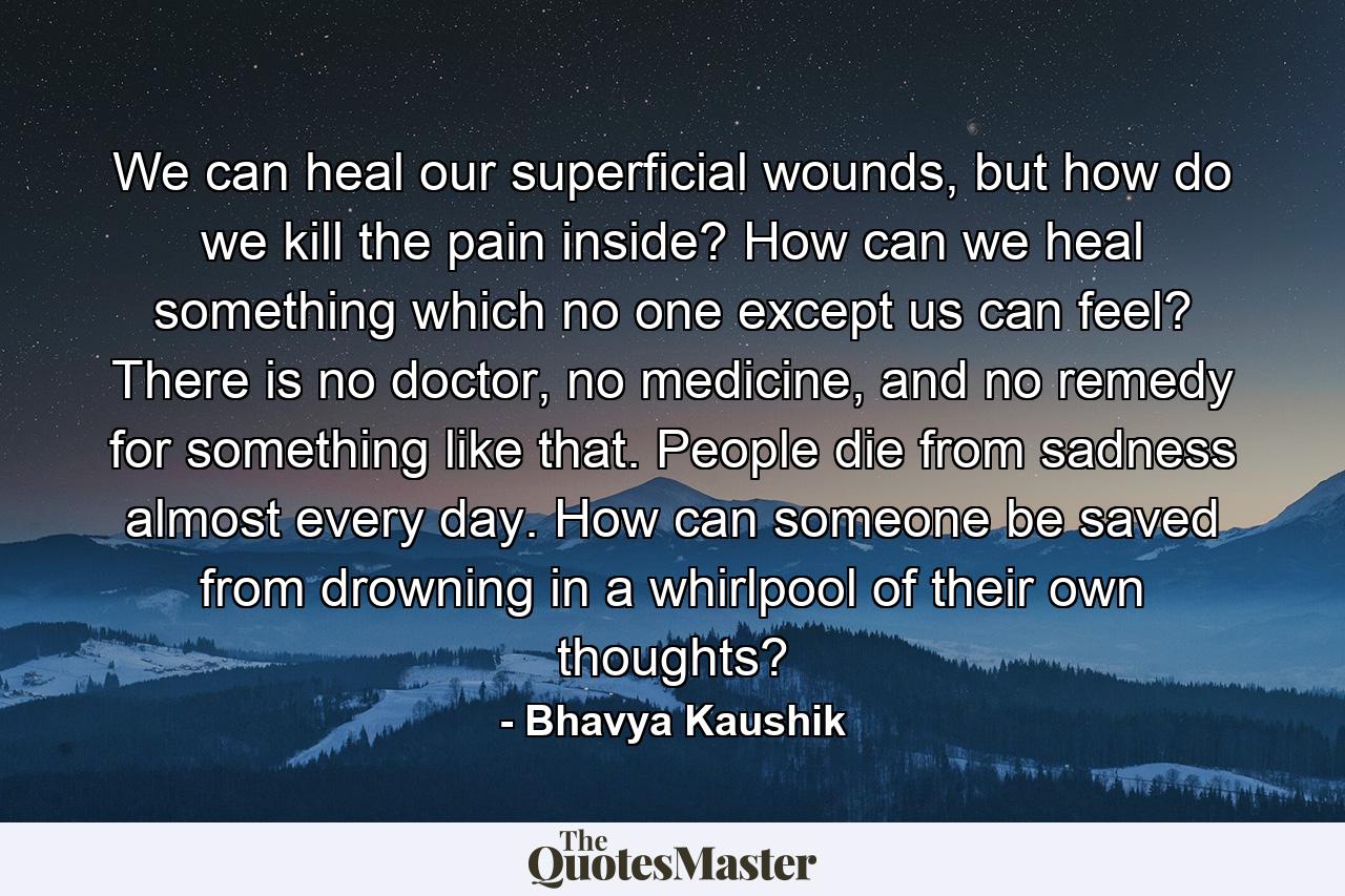 We can heal our superficial wounds, but how do we kill the pain inside? How can we heal something which no one except us can feel? There is no doctor, no medicine, and no remedy for something like that. People die from sadness almost every day. How can someone be saved from drowning in a whirlpool of their own thoughts? - Quote by Bhavya Kaushik