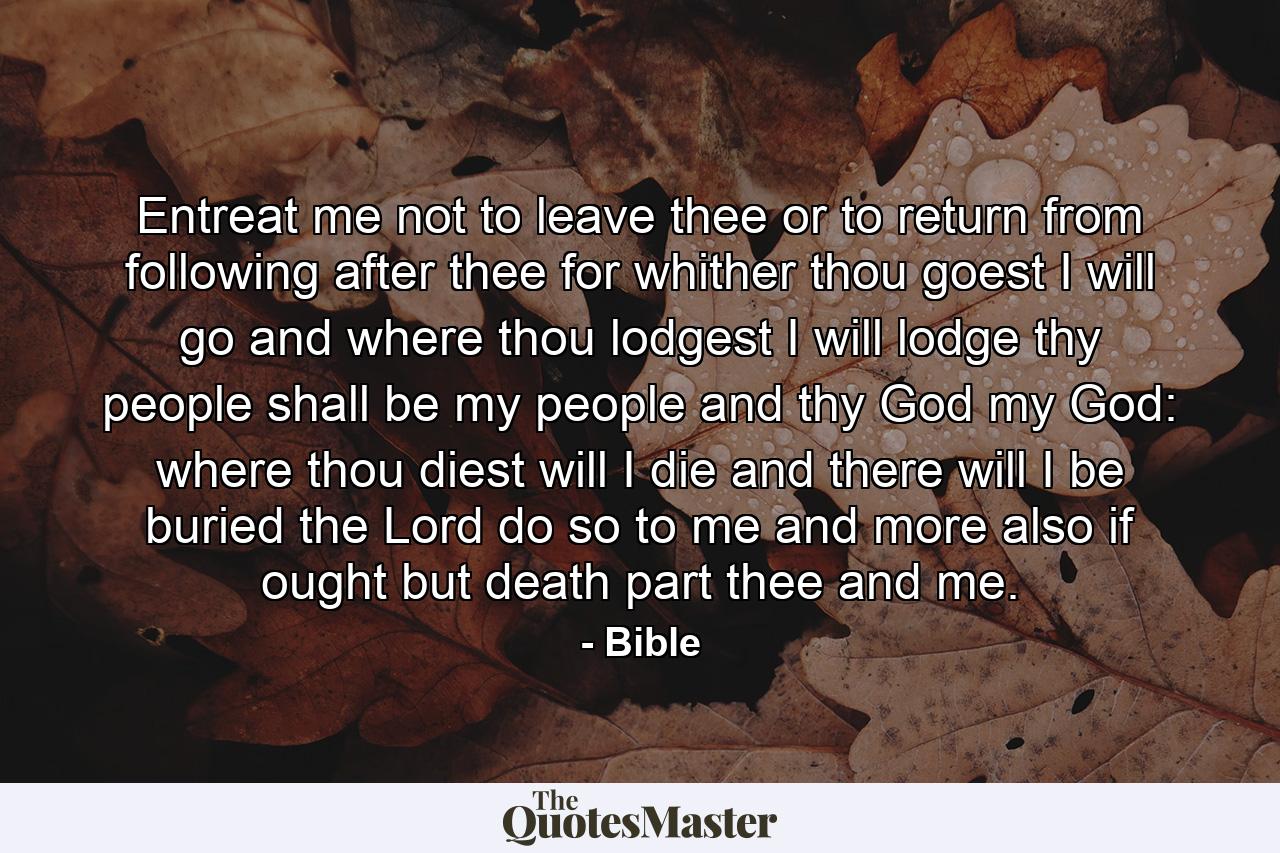 Entreat me not to leave thee  or to return from following after thee  for whither thou goest  I will go  and where thou lodgest  I will lodge  thy people shall be my people and thy God my God: where thou diest will I die  and there will I be buried  the Lord do so to me  and more also  if ought but death part thee and me. - Quote by Bible