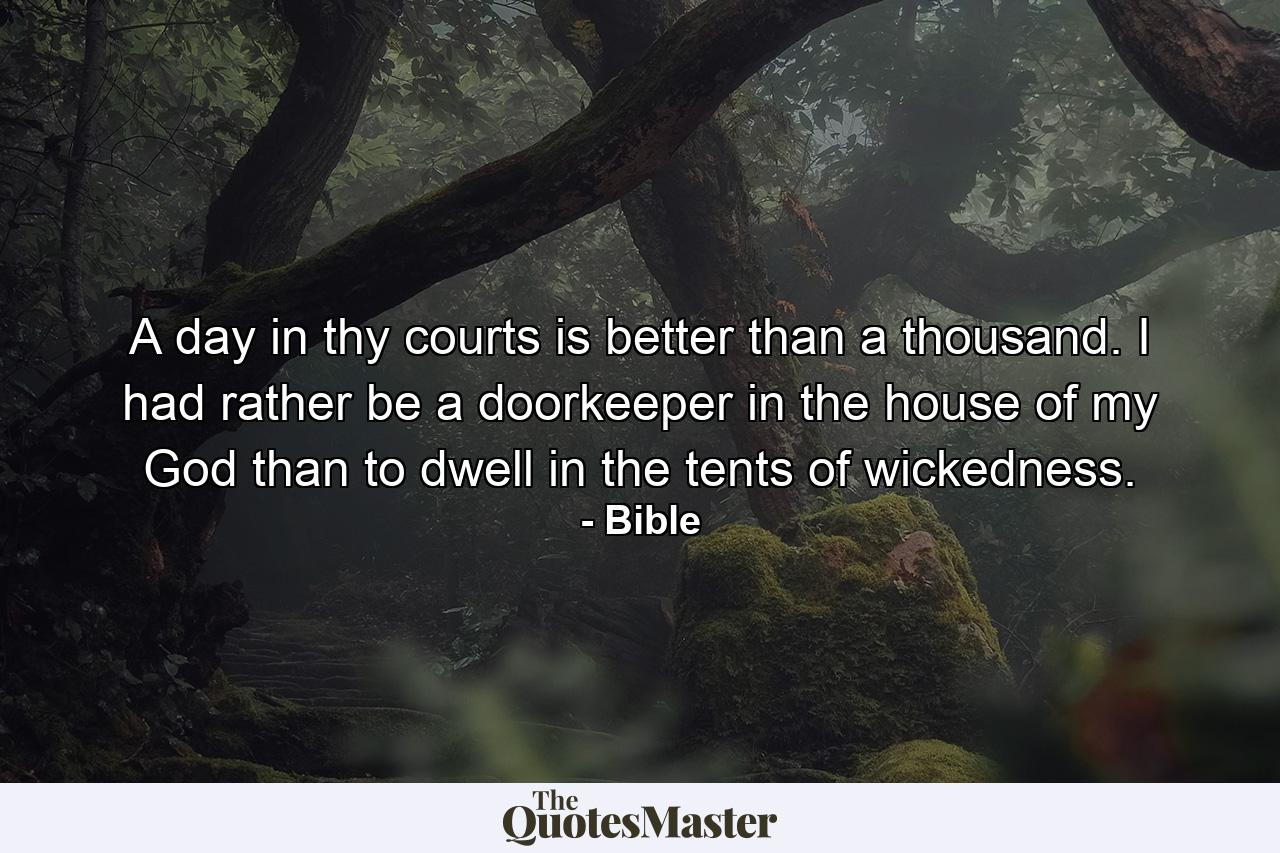 A day in thy courts is better than a thousand. I had rather be a doorkeeper in the house of my God than to dwell in the tents of wickedness. - Quote by Bible