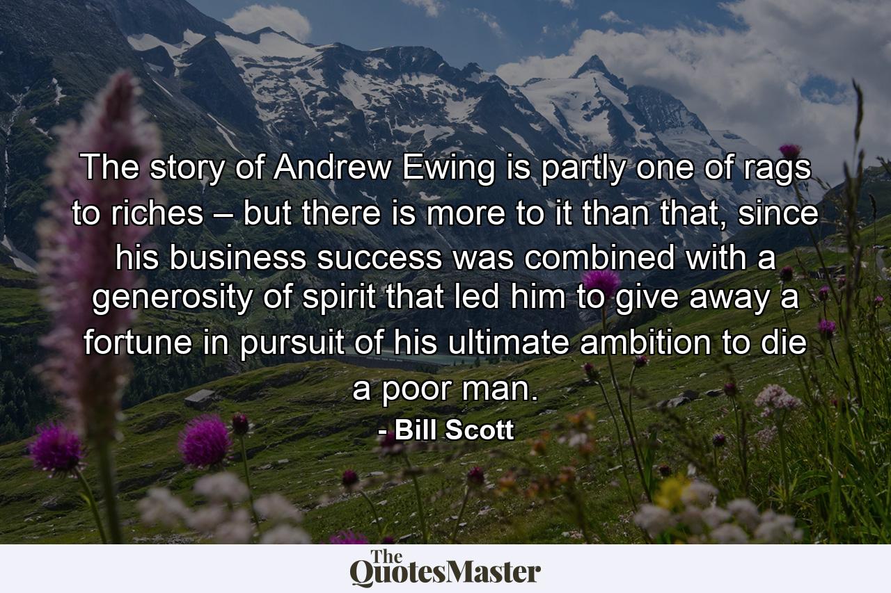 The story of Andrew Ewing is partly one of rags to riches – but there is more to it than that, since his business success was combined with a generosity of spirit that led him to give away a fortune in pursuit of his ultimate ambition to die a poor man. - Quote by Bill Scott