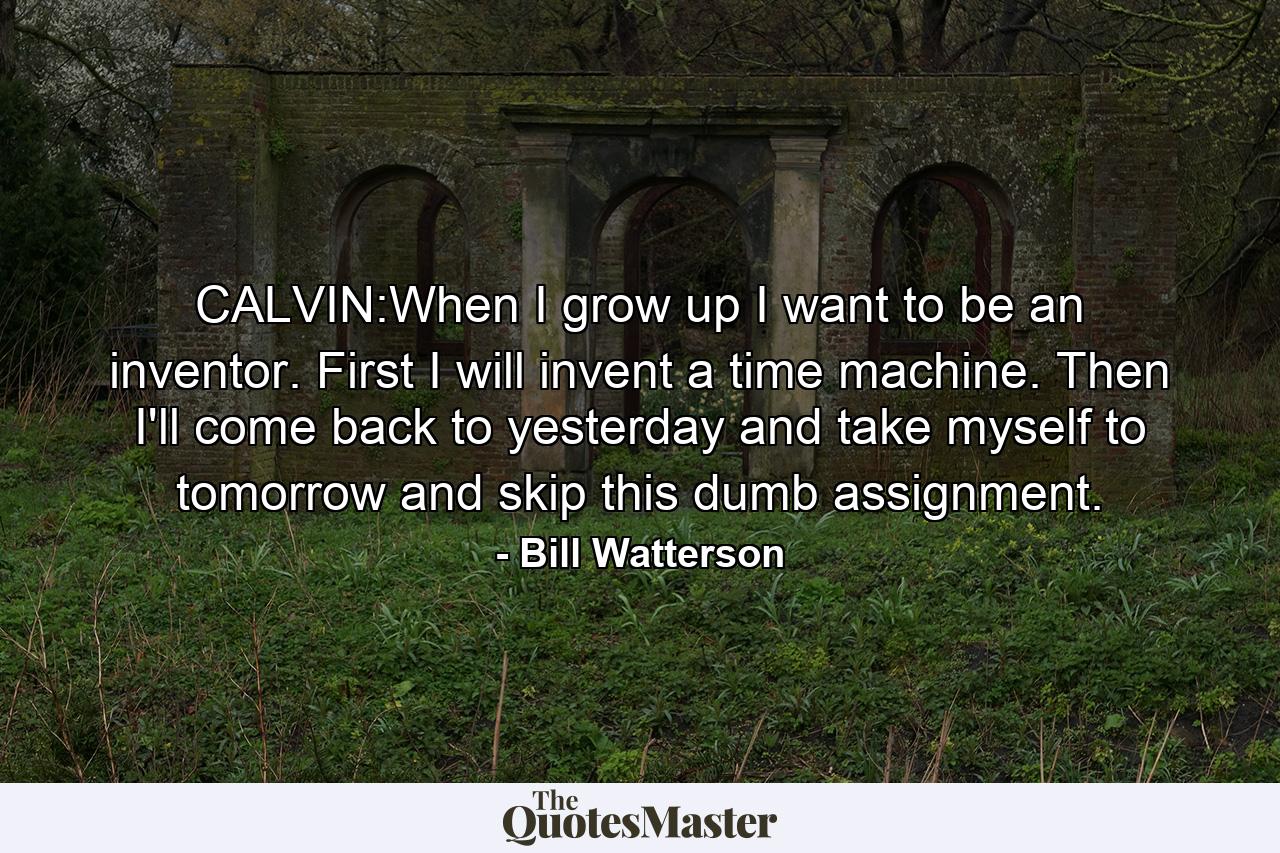 CALVIN:When I grow up I want to be an inventor. First I will invent a time machine. Then I'll come back to yesterday and take myself to tomorrow and skip this dumb assignment. - Quote by Bill Watterson