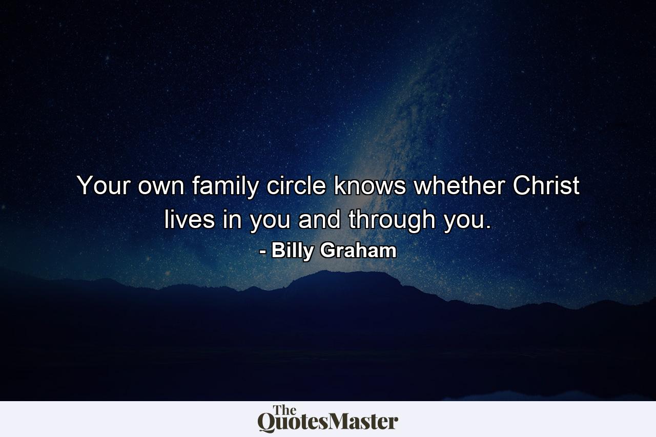 Your own family circle knows whether Christ lives in you and through you. - Quote by Billy Graham