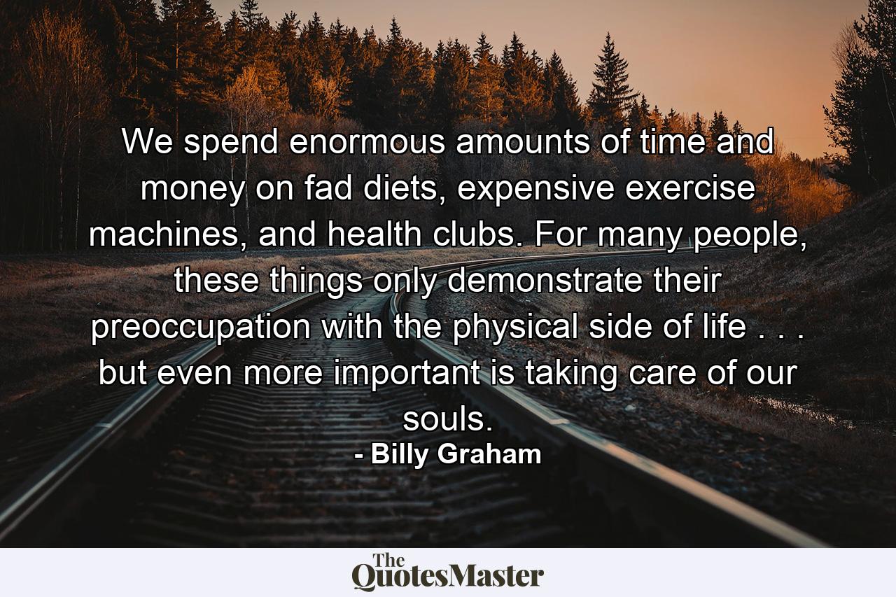 We spend enormous amounts of time and money on fad diets, expensive exercise machines, and health clubs. For many people, these things only demonstrate their preoccupation with the physical side of life . . . but even more important is taking care of our souls. - Quote by Billy Graham