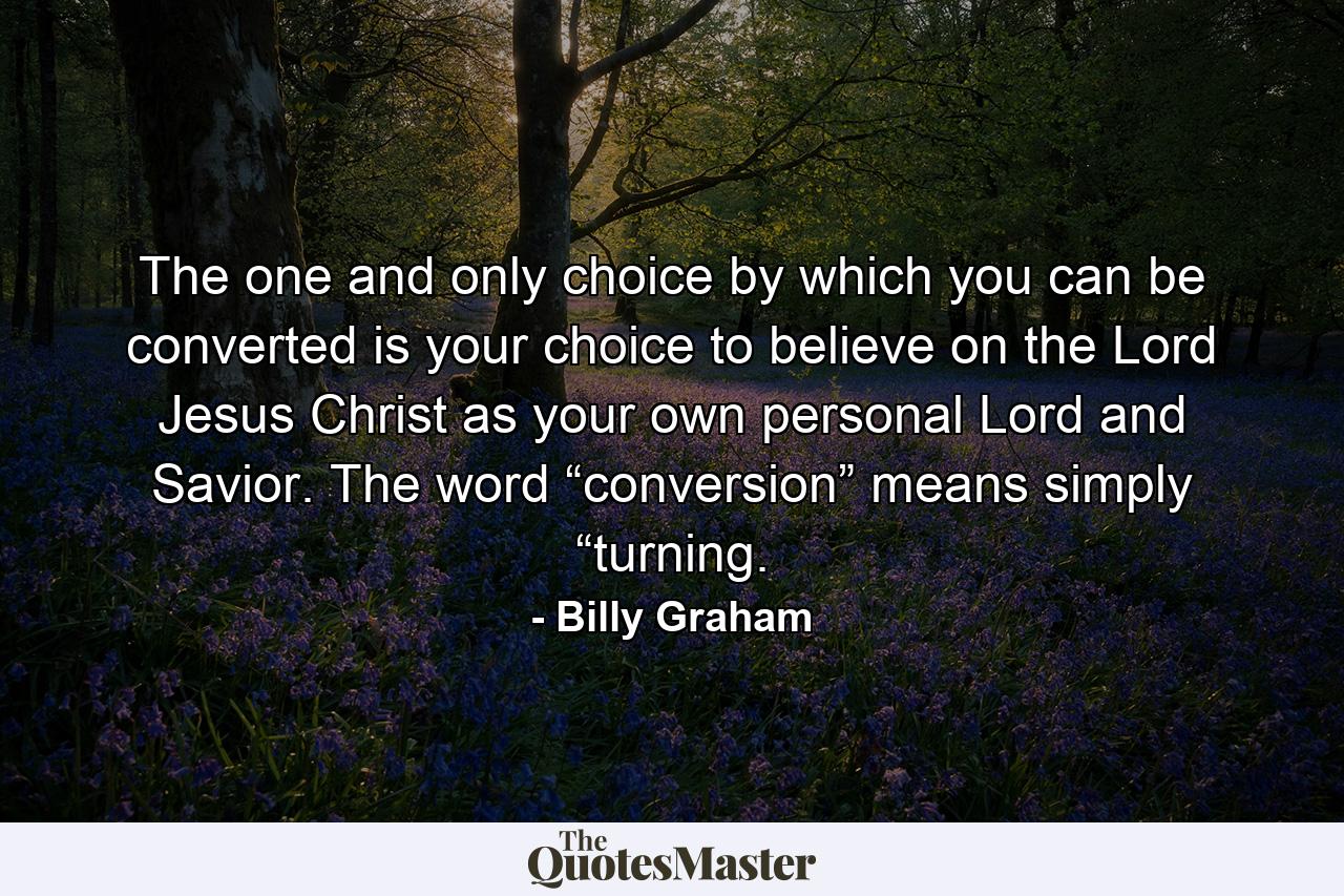 The one and only choice by which you can be converted is your choice to believe on the Lord Jesus Christ as your own personal Lord and Savior. The word “conversion” means simply “turning. - Quote by Billy Graham