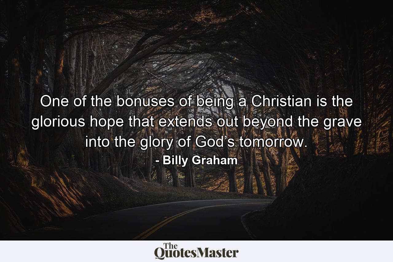 One of the bonuses of being a Christian is the glorious hope that extends out beyond the grave into the glory of God’s tomorrow. - Quote by Billy Graham