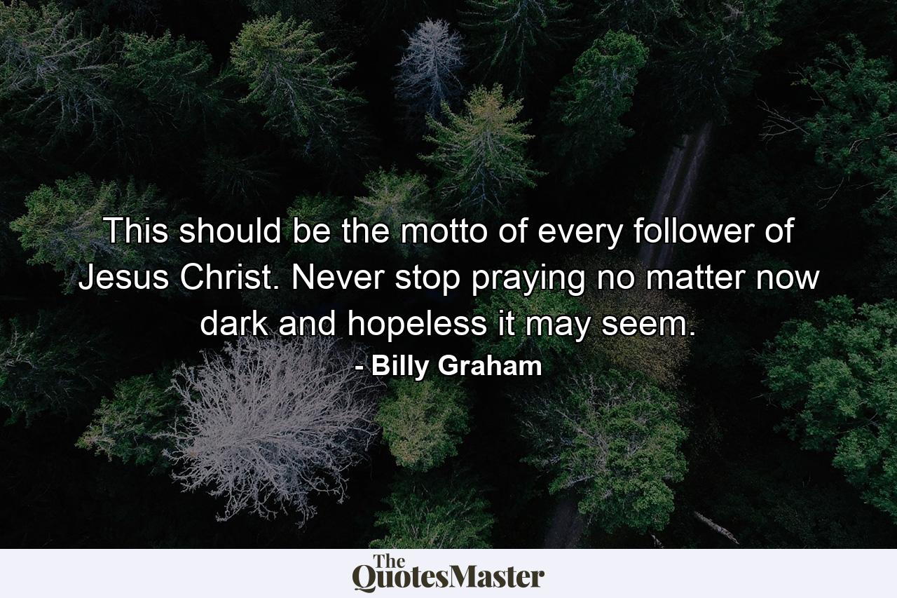 This should be the motto of every follower of Jesus Christ. Never stop praying no matter now dark and hopeless it may seem. - Quote by Billy Graham