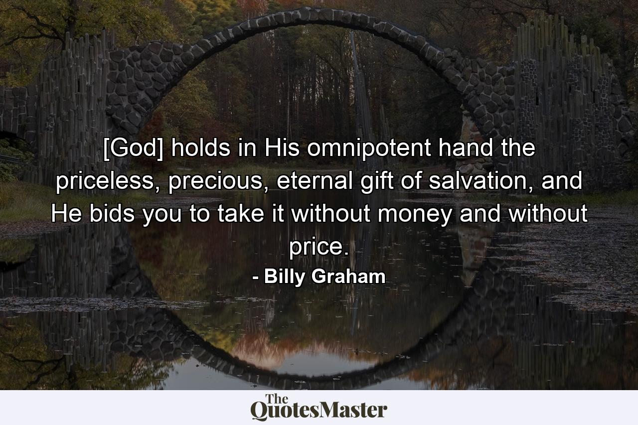 [God] holds in His omnipotent hand the priceless, precious, eternal gift of salvation, and He bids you to take it without money and without price. - Quote by Billy Graham