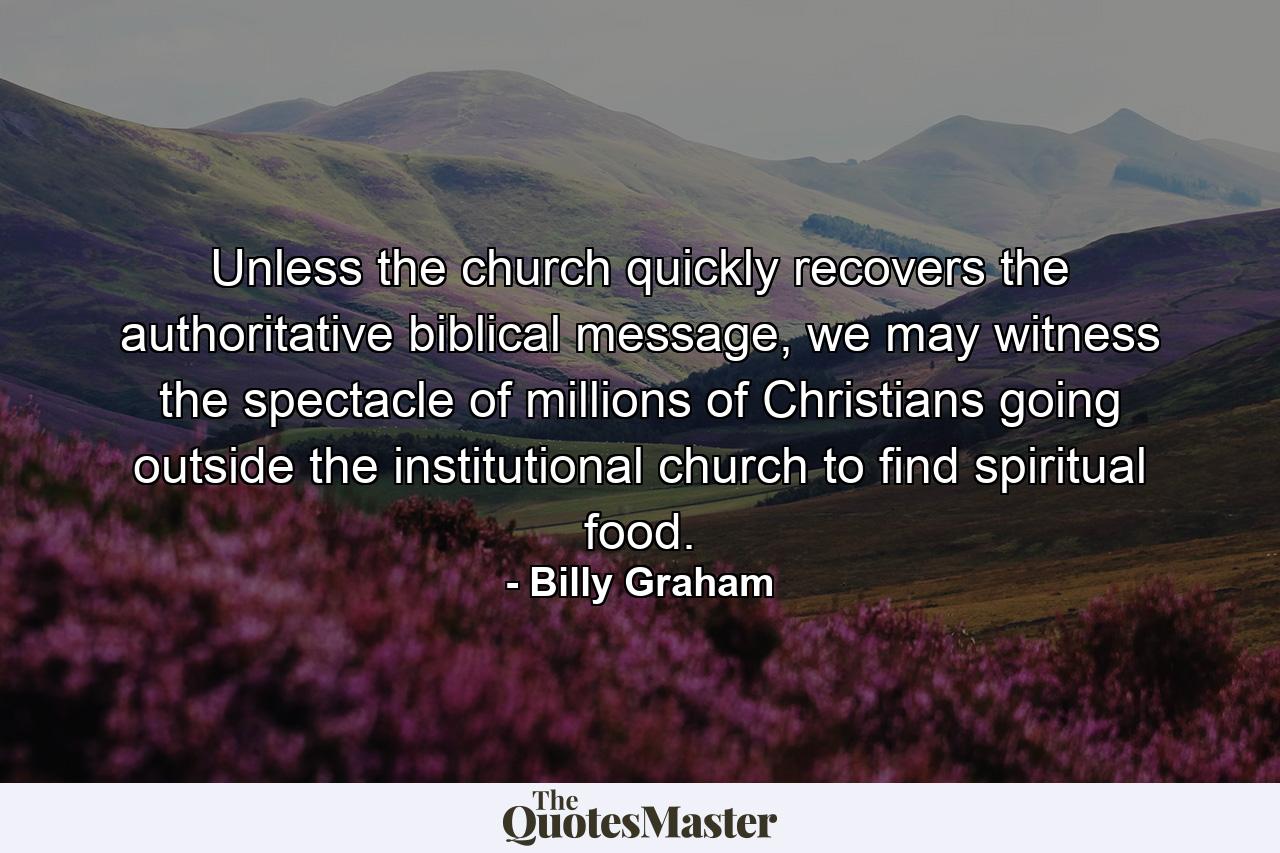 Unless the church quickly recovers the authoritative biblical message, we may witness the spectacle of millions of Christians going outside the institutional church to find spiritual food. - Quote by Billy Graham