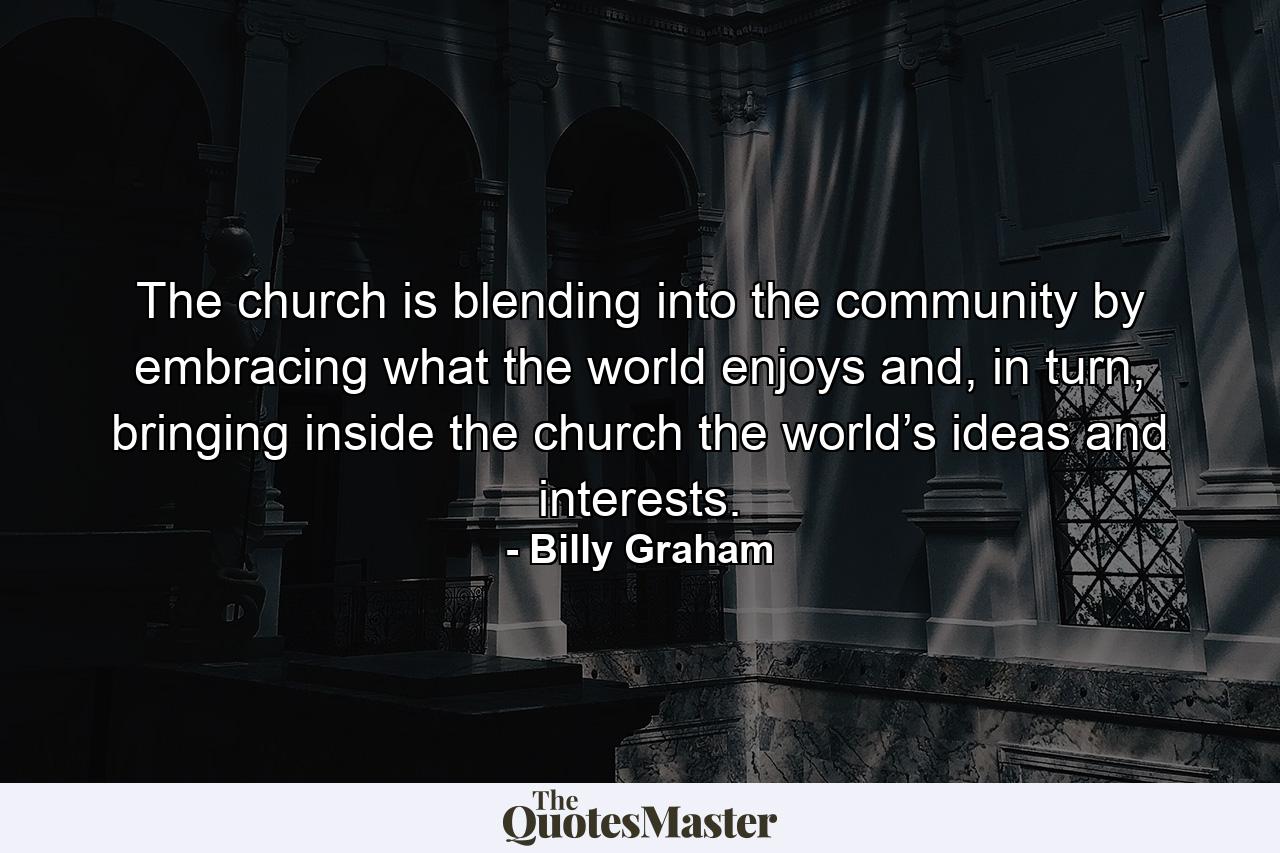 The church is blending into the community by embracing what the world enjoys and, in turn, bringing inside the church the world’s ideas and interests. - Quote by Billy Graham