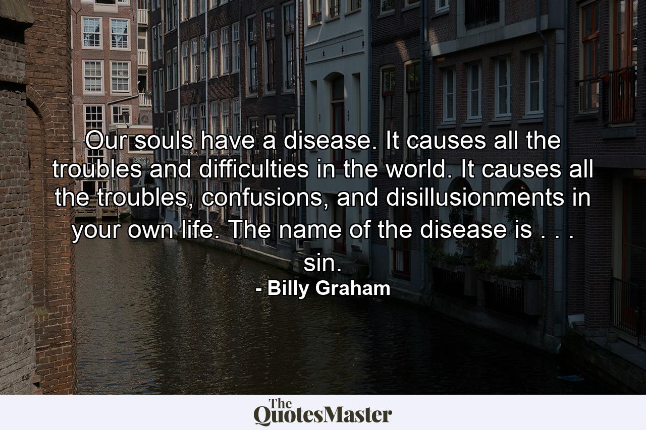 Our souls have a disease. It causes all the troubles and difficulties in the world. It causes all the troubles, confusions, and disillusionments in your own life. The name of the disease is . . . sin. - Quote by Billy Graham